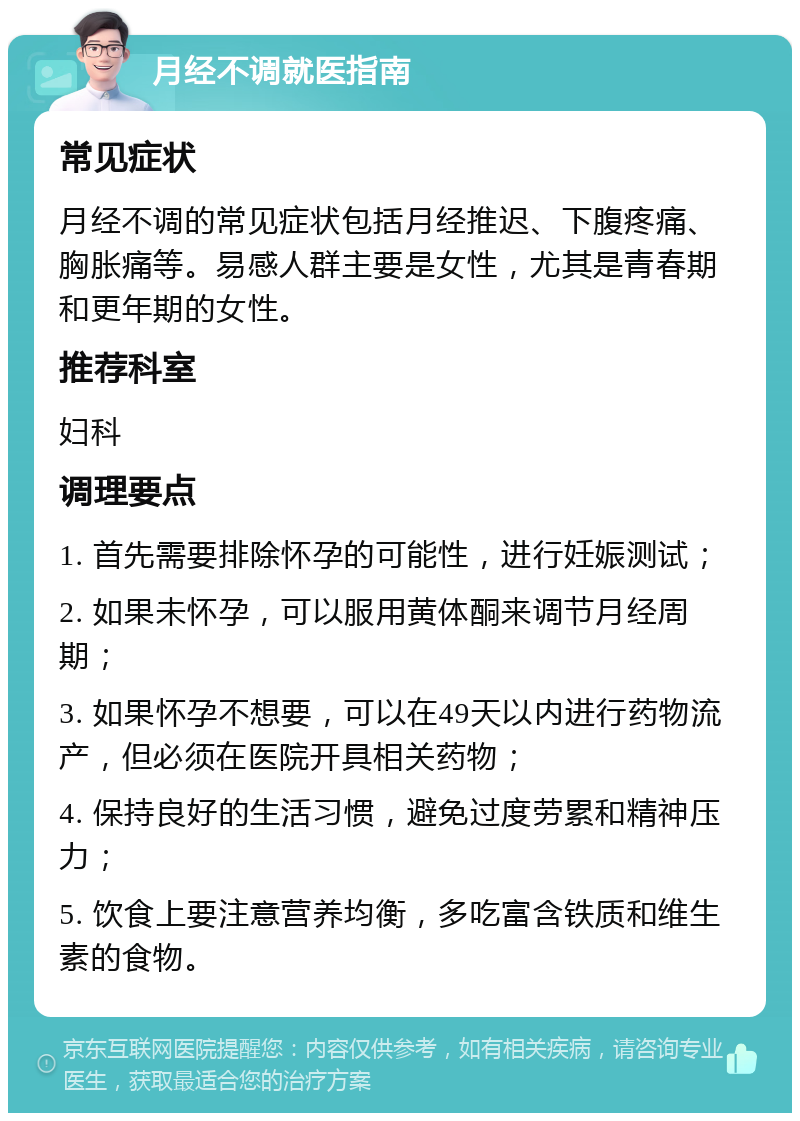 月经不调就医指南 常见症状 月经不调的常见症状包括月经推迟、下腹疼痛、胸胀痛等。易感人群主要是女性，尤其是青春期和更年期的女性。 推荐科室 妇科 调理要点 1. 首先需要排除怀孕的可能性，进行妊娠测试； 2. 如果未怀孕，可以服用黄体酮来调节月经周期； 3. 如果怀孕不想要，可以在49天以内进行药物流产，但必须在医院开具相关药物； 4. 保持良好的生活习惯，避免过度劳累和精神压力； 5. 饮食上要注意营养均衡，多吃富含铁质和维生素的食物。