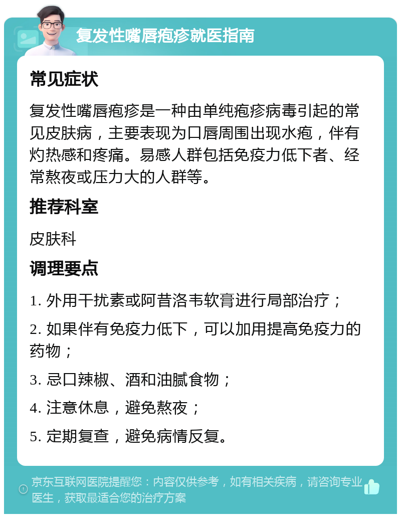 复发性嘴唇疱疹就医指南 常见症状 复发性嘴唇疱疹是一种由单纯疱疹病毒引起的常见皮肤病，主要表现为口唇周围出现水疱，伴有灼热感和疼痛。易感人群包括免疫力低下者、经常熬夜或压力大的人群等。 推荐科室 皮肤科 调理要点 1. 外用干扰素或阿昔洛韦软膏进行局部治疗； 2. 如果伴有免疫力低下，可以加用提高免疫力的药物； 3. 忌口辣椒、酒和油腻食物； 4. 注意休息，避免熬夜； 5. 定期复查，避免病情反复。