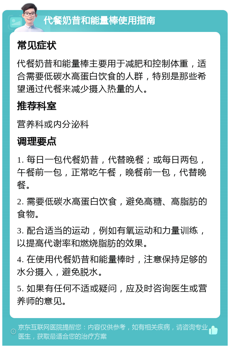 代餐奶昔和能量棒使用指南 常见症状 代餐奶昔和能量棒主要用于减肥和控制体重，适合需要低碳水高蛋白饮食的人群，特别是那些希望通过代餐来减少摄入热量的人。 推荐科室 营养科或内分泌科 调理要点 1. 每日一包代餐奶昔，代替晚餐；或每日两包，午餐前一包，正常吃午餐，晚餐前一包，代替晚餐。 2. 需要低碳水高蛋白饮食，避免高糖、高脂肪的食物。 3. 配合适当的运动，例如有氧运动和力量训练，以提高代谢率和燃烧脂肪的效果。 4. 在使用代餐奶昔和能量棒时，注意保持足够的水分摄入，避免脱水。 5. 如果有任何不适或疑问，应及时咨询医生或营养师的意见。