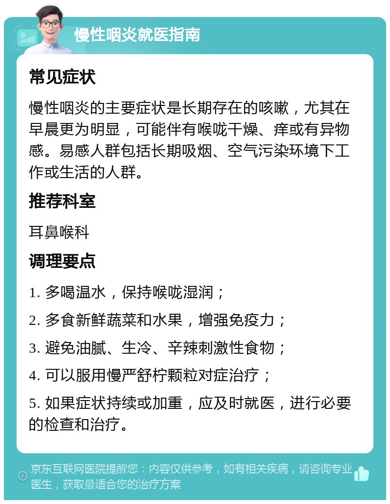 慢性咽炎就医指南 常见症状 慢性咽炎的主要症状是长期存在的咳嗽，尤其在早晨更为明显，可能伴有喉咙干燥、痒或有异物感。易感人群包括长期吸烟、空气污染环境下工作或生活的人群。 推荐科室 耳鼻喉科 调理要点 1. 多喝温水，保持喉咙湿润； 2. 多食新鲜蔬菜和水果，增强免疫力； 3. 避免油腻、生冷、辛辣刺激性食物； 4. 可以服用慢严舒柠颗粒对症治疗； 5. 如果症状持续或加重，应及时就医，进行必要的检查和治疗。