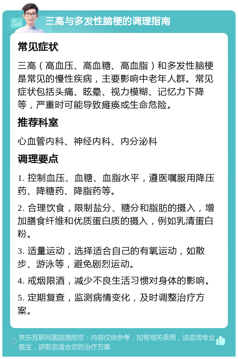 三高与多发性脑梗的调理指南 常见症状 三高（高血压、高血糖、高血脂）和多发性脑梗是常见的慢性疾病，主要影响中老年人群。常见症状包括头痛、眩晕、视力模糊、记忆力下降等，严重时可能导致瘫痪或生命危险。 推荐科室 心血管内科、神经内科、内分泌科 调理要点 1. 控制血压、血糖、血脂水平，遵医嘱服用降压药、降糖药、降脂药等。 2. 合理饮食，限制盐分、糖分和脂肪的摄入，增加膳食纤维和优质蛋白质的摄入，例如乳清蛋白粉。 3. 适量运动，选择适合自己的有氧运动，如散步、游泳等，避免剧烈运动。 4. 戒烟限酒，减少不良生活习惯对身体的影响。 5. 定期复查，监测病情变化，及时调整治疗方案。