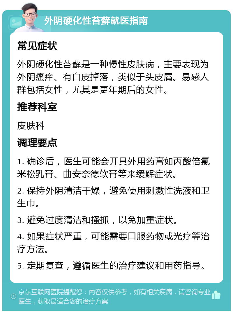 外阴硬化性苔藓就医指南 常见症状 外阴硬化性苔藓是一种慢性皮肤病，主要表现为外阴瘙痒、有白皮掉落，类似于头皮屑。易感人群包括女性，尤其是更年期后的女性。 推荐科室 皮肤科 调理要点 1. 确诊后，医生可能会开具外用药膏如丙酸倍氯米松乳膏、曲安奈德软膏等来缓解症状。 2. 保持外阴清洁干燥，避免使用刺激性洗液和卫生巾。 3. 避免过度清洁和搔抓，以免加重症状。 4. 如果症状严重，可能需要口服药物或光疗等治疗方法。 5. 定期复查，遵循医生的治疗建议和用药指导。