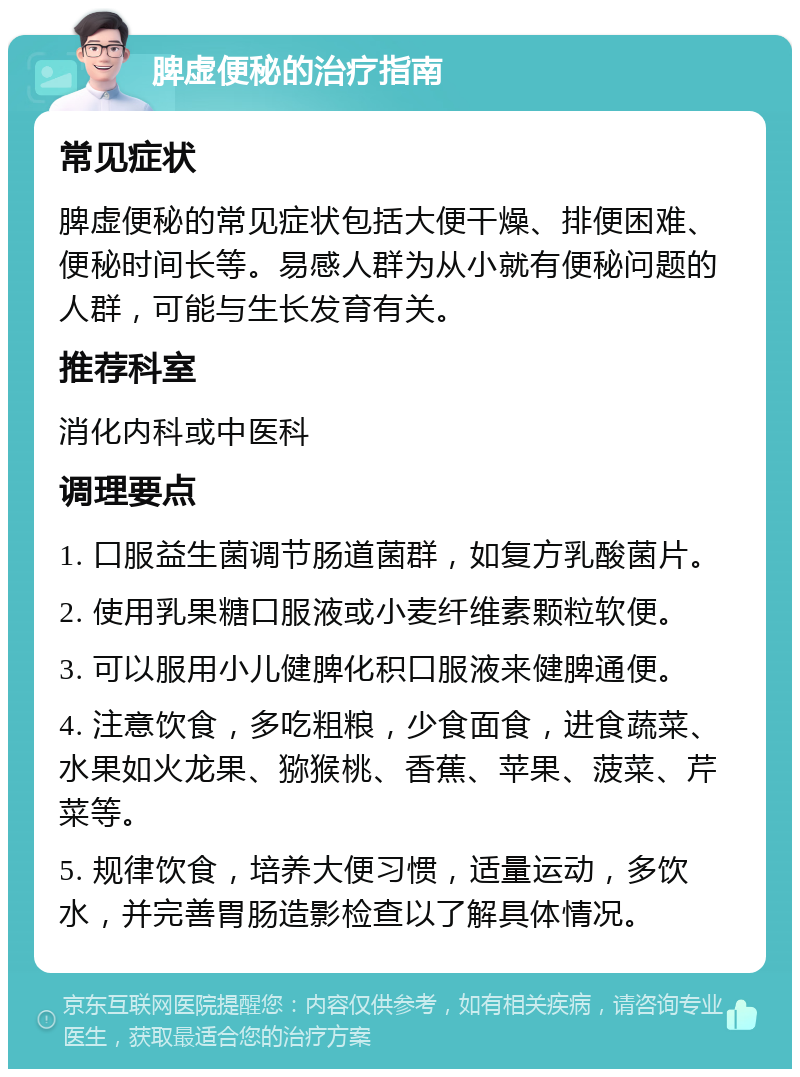 脾虚便秘的治疗指南 常见症状 脾虚便秘的常见症状包括大便干燥、排便困难、便秘时间长等。易感人群为从小就有便秘问题的人群，可能与生长发育有关。 推荐科室 消化内科或中医科 调理要点 1. 口服益生菌调节肠道菌群，如复方乳酸菌片。 2. 使用乳果糖口服液或小麦纤维素颗粒软便。 3. 可以服用小儿健脾化积口服液来健脾通便。 4. 注意饮食，多吃粗粮，少食面食，进食蔬菜、水果如火龙果、猕猴桃、香蕉、苹果、菠菜、芹菜等。 5. 规律饮食，培养大便习惯，适量运动，多饮水，并完善胃肠造影检查以了解具体情况。