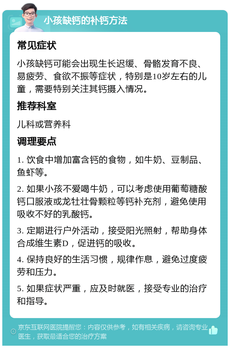 小孩缺钙的补钙方法 常见症状 小孩缺钙可能会出现生长迟缓、骨骼发育不良、易疲劳、食欲不振等症状，特别是10岁左右的儿童，需要特别关注其钙摄入情况。 推荐科室 儿科或营养科 调理要点 1. 饮食中增加富含钙的食物，如牛奶、豆制品、鱼虾等。 2. 如果小孩不爱喝牛奶，可以考虑使用葡萄糖酸钙口服液或龙牡壮骨颗粒等钙补充剂，避免使用吸收不好的乳酸钙。 3. 定期进行户外活动，接受阳光照射，帮助身体合成维生素D，促进钙的吸收。 4. 保持良好的生活习惯，规律作息，避免过度疲劳和压力。 5. 如果症状严重，应及时就医，接受专业的治疗和指导。