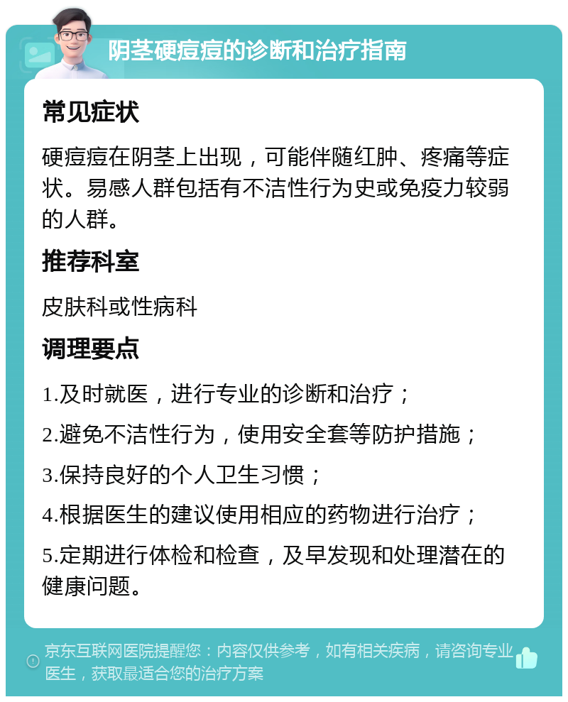 阴茎硬痘痘的诊断和治疗指南 常见症状 硬痘痘在阴茎上出现，可能伴随红肿、疼痛等症状。易感人群包括有不洁性行为史或免疫力较弱的人群。 推荐科室 皮肤科或性病科 调理要点 1.及时就医，进行专业的诊断和治疗； 2.避免不洁性行为，使用安全套等防护措施； 3.保持良好的个人卫生习惯； 4.根据医生的建议使用相应的药物进行治疗； 5.定期进行体检和检查，及早发现和处理潜在的健康问题。