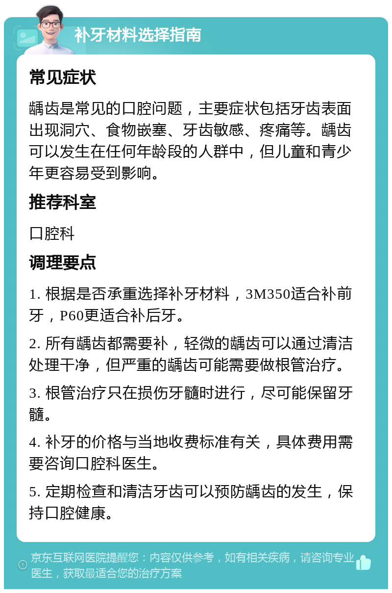 补牙材料选择指南 常见症状 龋齿是常见的口腔问题，主要症状包括牙齿表面出现洞穴、食物嵌塞、牙齿敏感、疼痛等。龋齿可以发生在任何年龄段的人群中，但儿童和青少年更容易受到影响。 推荐科室 口腔科 调理要点 1. 根据是否承重选择补牙材料，3M350适合补前牙，P60更适合补后牙。 2. 所有龋齿都需要补，轻微的龋齿可以通过清洁处理干净，但严重的龋齿可能需要做根管治疗。 3. 根管治疗只在损伤牙髓时进行，尽可能保留牙髓。 4. 补牙的价格与当地收费标准有关，具体费用需要咨询口腔科医生。 5. 定期检查和清洁牙齿可以预防龋齿的发生，保持口腔健康。