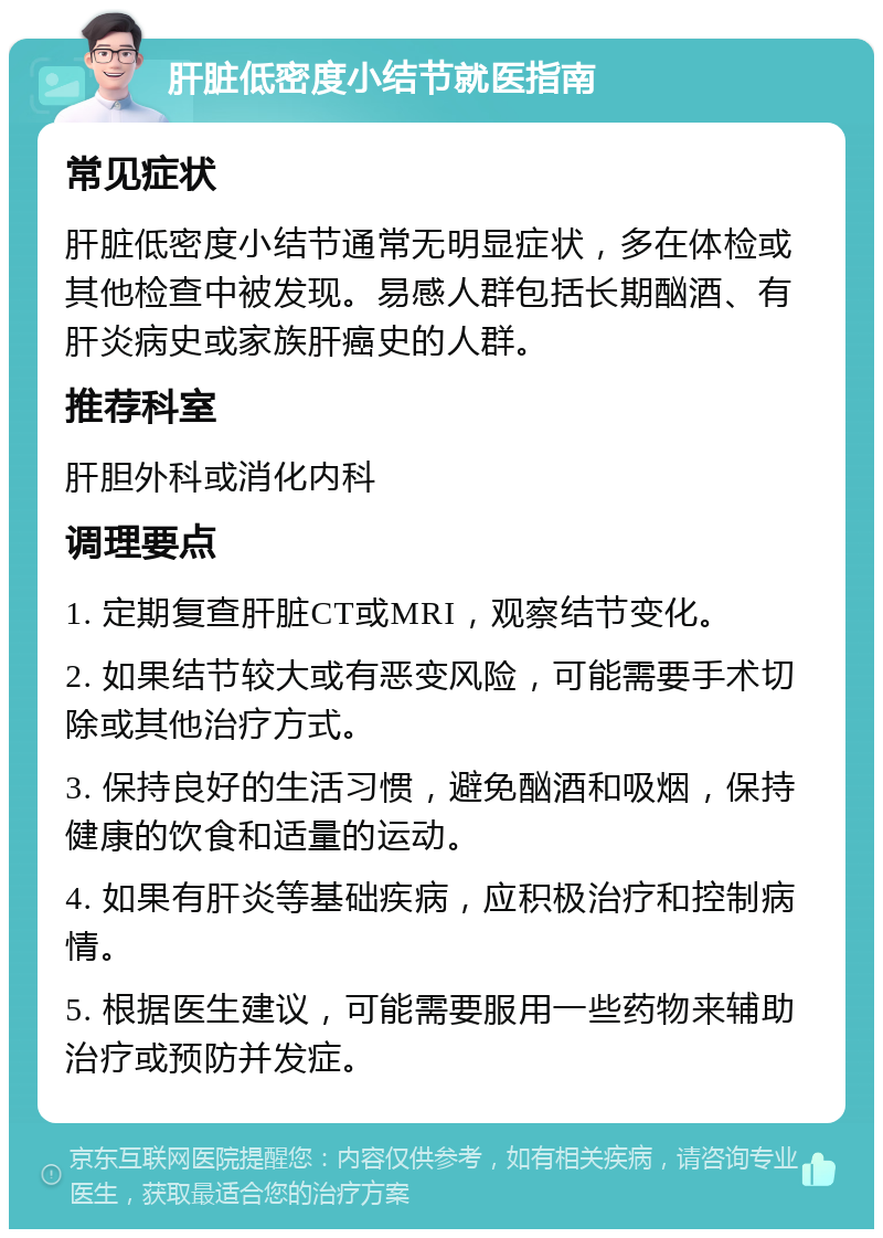 肝脏低密度小结节就医指南 常见症状 肝脏低密度小结节通常无明显症状，多在体检或其他检查中被发现。易感人群包括长期酗酒、有肝炎病史或家族肝癌史的人群。 推荐科室 肝胆外科或消化内科 调理要点 1. 定期复查肝脏CT或MRI，观察结节变化。 2. 如果结节较大或有恶变风险，可能需要手术切除或其他治疗方式。 3. 保持良好的生活习惯，避免酗酒和吸烟，保持健康的饮食和适量的运动。 4. 如果有肝炎等基础疾病，应积极治疗和控制病情。 5. 根据医生建议，可能需要服用一些药物来辅助治疗或预防并发症。