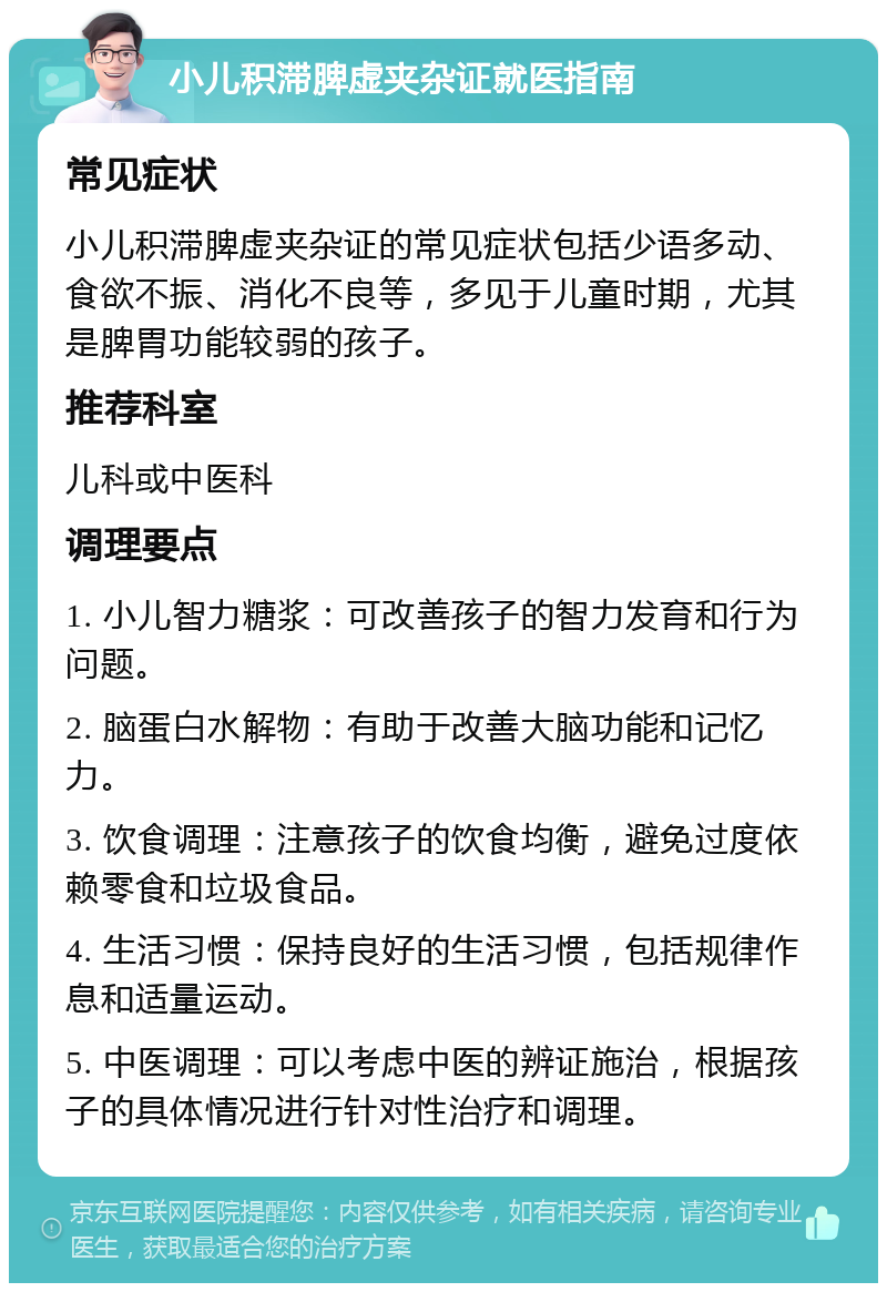 小儿积滞脾虚夹杂证就医指南 常见症状 小儿积滞脾虚夹杂证的常见症状包括少语多动、食欲不振、消化不良等，多见于儿童时期，尤其是脾胃功能较弱的孩子。 推荐科室 儿科或中医科 调理要点 1. 小儿智力糖浆：可改善孩子的智力发育和行为问题。 2. 脑蛋白水解物：有助于改善大脑功能和记忆力。 3. 饮食调理：注意孩子的饮食均衡，避免过度依赖零食和垃圾食品。 4. 生活习惯：保持良好的生活习惯，包括规律作息和适量运动。 5. 中医调理：可以考虑中医的辨证施治，根据孩子的具体情况进行针对性治疗和调理。