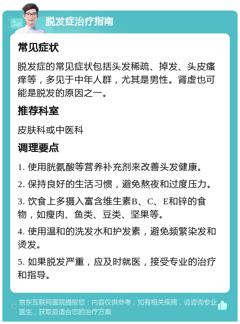 脱发症治疗指南 常见症状 脱发症的常见症状包括头发稀疏、掉发、头皮瘙痒等，多见于中年人群，尤其是男性。肾虚也可能是脱发的原因之一。 推荐科室 皮肤科或中医科 调理要点 1. 使用胱氨酸等营养补充剂来改善头发健康。 2. 保持良好的生活习惯，避免熬夜和过度压力。 3. 饮食上多摄入富含维生素B、C、E和锌的食物，如瘦肉、鱼类、豆类、坚果等。 4. 使用温和的洗发水和护发素，避免频繁染发和烫发。 5. 如果脱发严重，应及时就医，接受专业的治疗和指导。