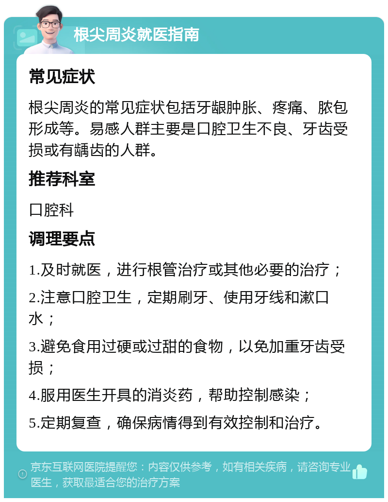 根尖周炎就医指南 常见症状 根尖周炎的常见症状包括牙龈肿胀、疼痛、脓包形成等。易感人群主要是口腔卫生不良、牙齿受损或有龋齿的人群。 推荐科室 口腔科 调理要点 1.及时就医，进行根管治疗或其他必要的治疗； 2.注意口腔卫生，定期刷牙、使用牙线和漱口水； 3.避免食用过硬或过甜的食物，以免加重牙齿受损； 4.服用医生开具的消炎药，帮助控制感染； 5.定期复查，确保病情得到有效控制和治疗。