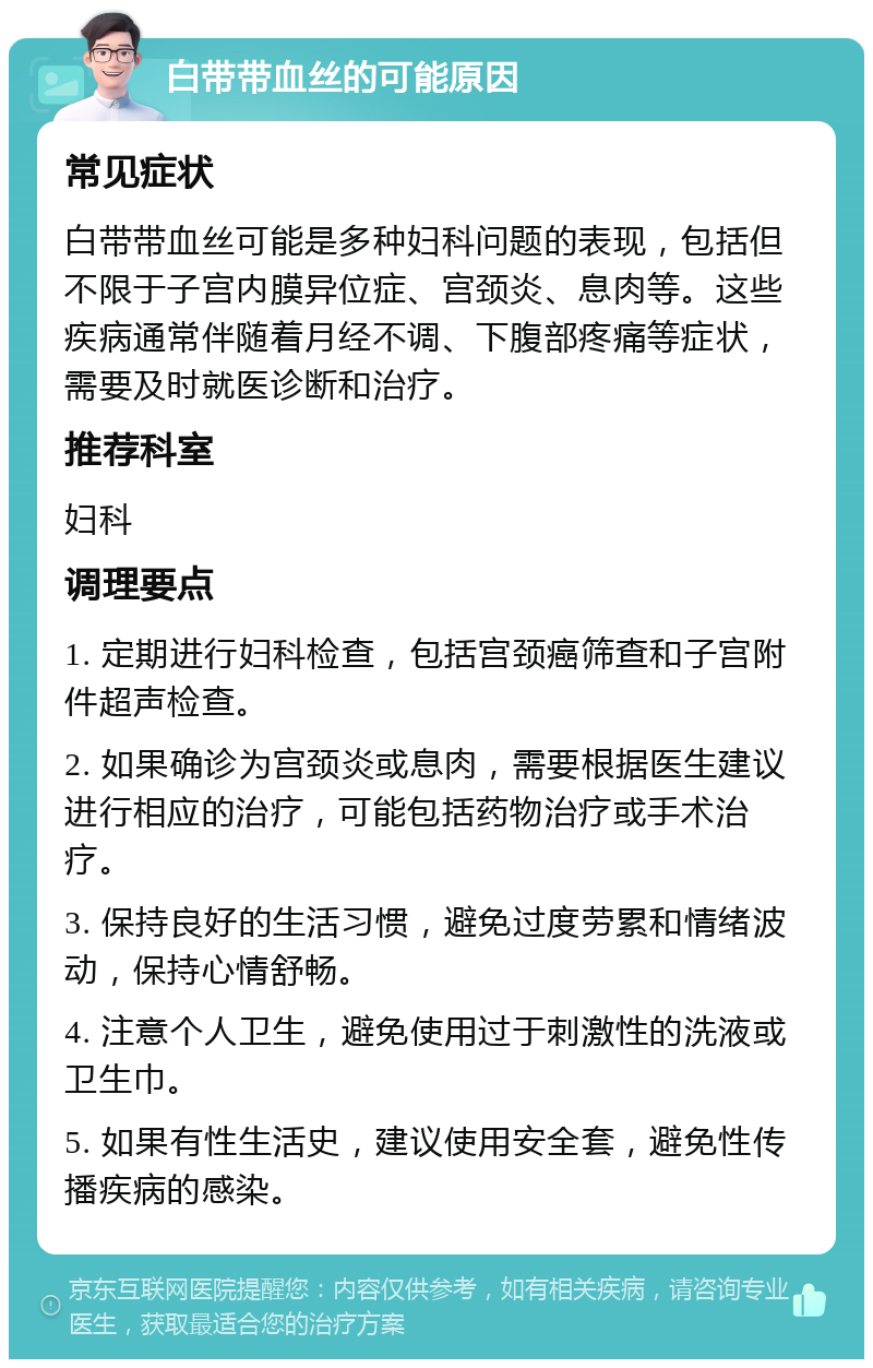 白带带血丝的可能原因 常见症状 白带带血丝可能是多种妇科问题的表现，包括但不限于子宫内膜异位症、宫颈炎、息肉等。这些疾病通常伴随着月经不调、下腹部疼痛等症状，需要及时就医诊断和治疗。 推荐科室 妇科 调理要点 1. 定期进行妇科检查，包括宫颈癌筛查和子宫附件超声检查。 2. 如果确诊为宫颈炎或息肉，需要根据医生建议进行相应的治疗，可能包括药物治疗或手术治疗。 3. 保持良好的生活习惯，避免过度劳累和情绪波动，保持心情舒畅。 4. 注意个人卫生，避免使用过于刺激性的洗液或卫生巾。 5. 如果有性生活史，建议使用安全套，避免性传播疾病的感染。