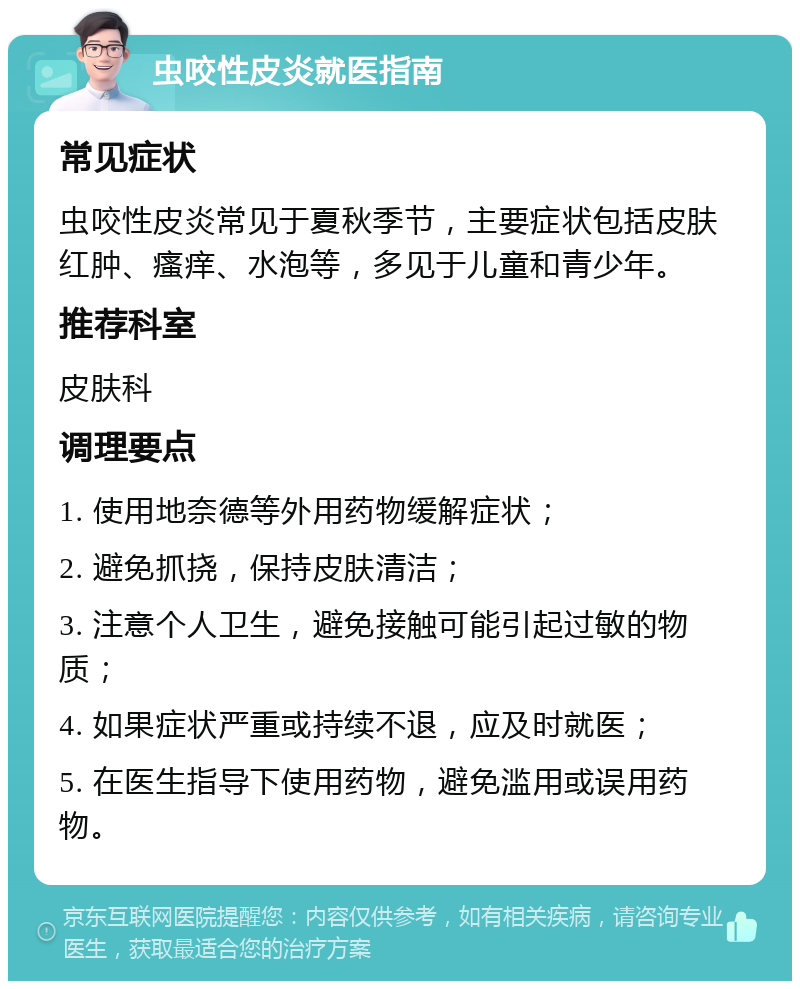 虫咬性皮炎就医指南 常见症状 虫咬性皮炎常见于夏秋季节，主要症状包括皮肤红肿、瘙痒、水泡等，多见于儿童和青少年。 推荐科室 皮肤科 调理要点 1. 使用地奈德等外用药物缓解症状； 2. 避免抓挠，保持皮肤清洁； 3. 注意个人卫生，避免接触可能引起过敏的物质； 4. 如果症状严重或持续不退，应及时就医； 5. 在医生指导下使用药物，避免滥用或误用药物。