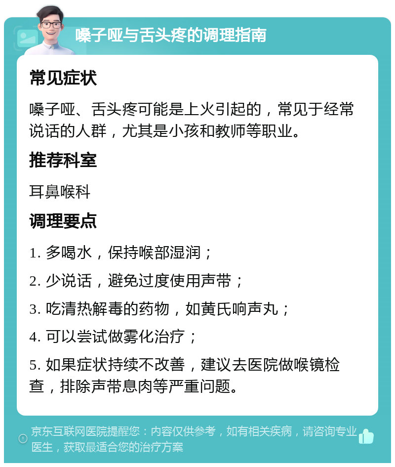 嗓子哑与舌头疼的调理指南 常见症状 嗓子哑、舌头疼可能是上火引起的，常见于经常说话的人群，尤其是小孩和教师等职业。 推荐科室 耳鼻喉科 调理要点 1. 多喝水，保持喉部湿润； 2. 少说话，避免过度使用声带； 3. 吃清热解毒的药物，如黄氏响声丸； 4. 可以尝试做雾化治疗； 5. 如果症状持续不改善，建议去医院做喉镜检查，排除声带息肉等严重问题。