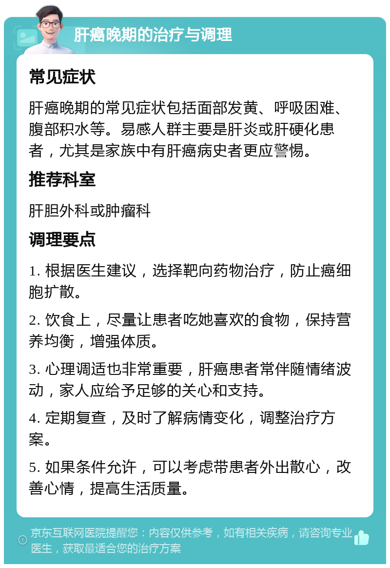 肝癌晚期的治疗与调理 常见症状 肝癌晚期的常见症状包括面部发黄、呼吸困难、腹部积水等。易感人群主要是肝炎或肝硬化患者，尤其是家族中有肝癌病史者更应警惕。 推荐科室 肝胆外科或肿瘤科 调理要点 1. 根据医生建议，选择靶向药物治疗，防止癌细胞扩散。 2. 饮食上，尽量让患者吃她喜欢的食物，保持营养均衡，增强体质。 3. 心理调适也非常重要，肝癌患者常伴随情绪波动，家人应给予足够的关心和支持。 4. 定期复查，及时了解病情变化，调整治疗方案。 5. 如果条件允许，可以考虑带患者外出散心，改善心情，提高生活质量。