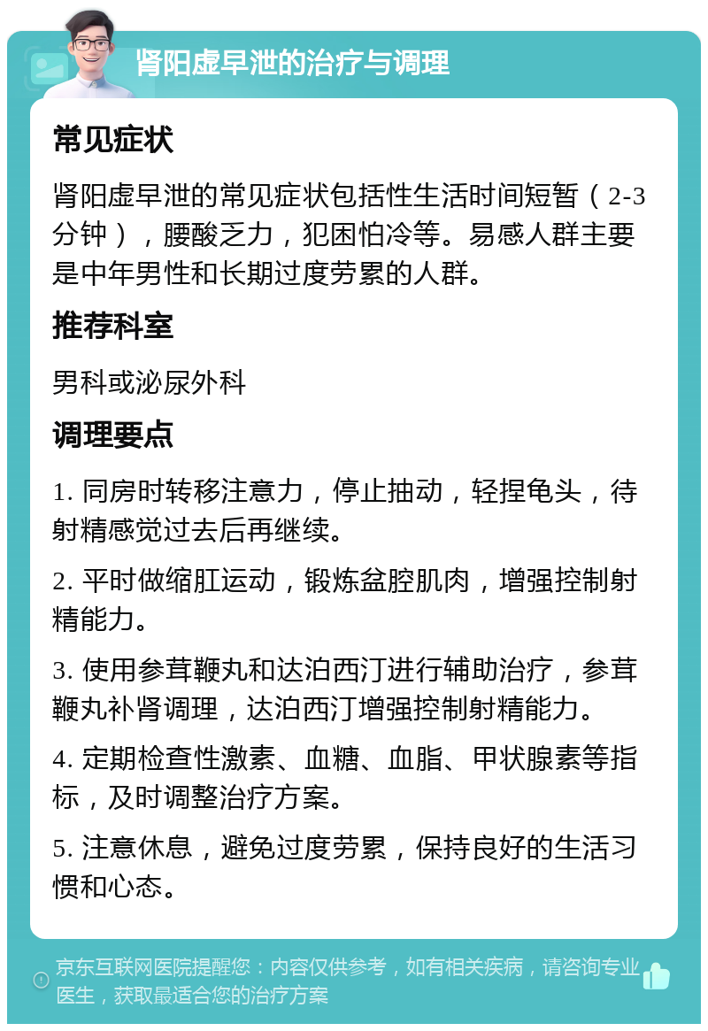 肾阳虚早泄的治疗与调理 常见症状 肾阳虚早泄的常见症状包括性生活时间短暂（2-3分钟），腰酸乏力，犯困怕冷等。易感人群主要是中年男性和长期过度劳累的人群。 推荐科室 男科或泌尿外科 调理要点 1. 同房时转移注意力，停止抽动，轻捏龟头，待射精感觉过去后再继续。 2. 平时做缩肛运动，锻炼盆腔肌肉，增强控制射精能力。 3. 使用参茸鞭丸和达泊西汀进行辅助治疗，参茸鞭丸补肾调理，达泊西汀增强控制射精能力。 4. 定期检查性激素、血糖、血脂、甲状腺素等指标，及时调整治疗方案。 5. 注意休息，避免过度劳累，保持良好的生活习惯和心态。