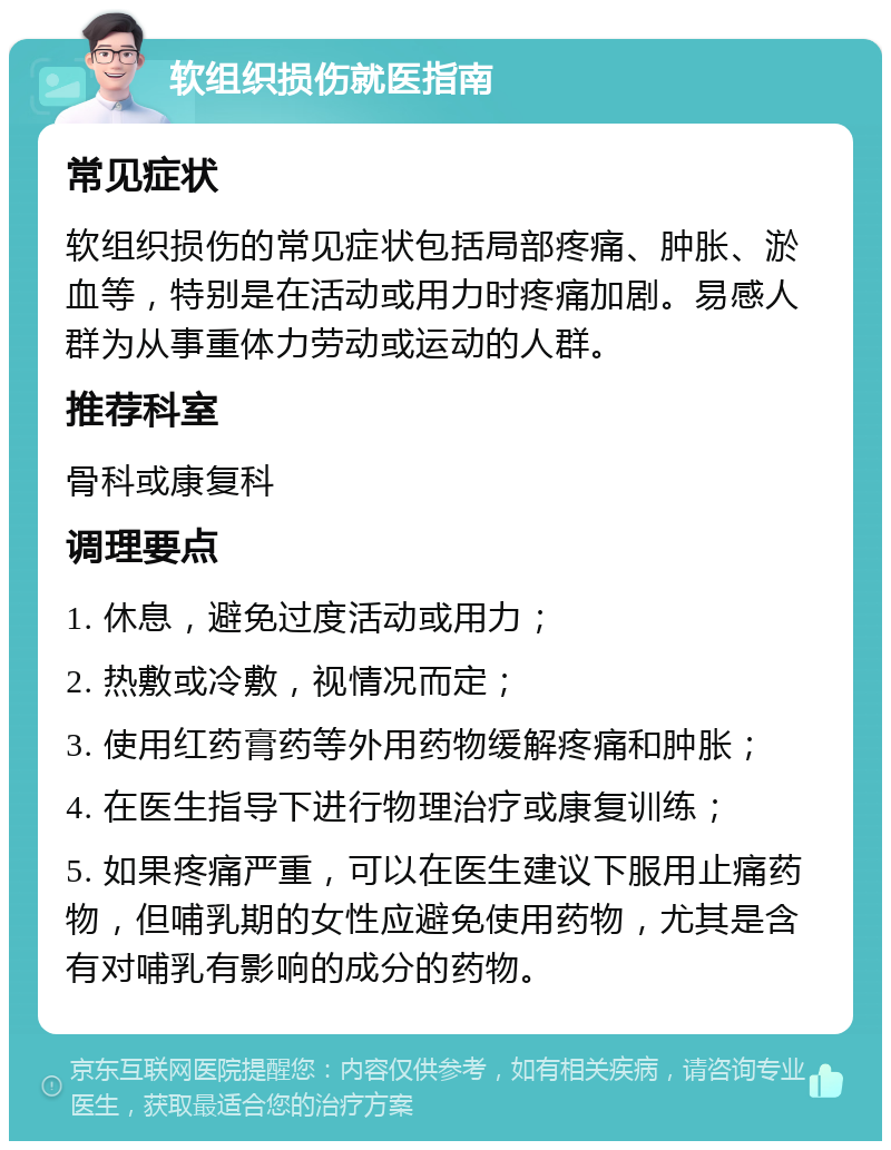 软组织损伤就医指南 常见症状 软组织损伤的常见症状包括局部疼痛、肿胀、淤血等，特别是在活动或用力时疼痛加剧。易感人群为从事重体力劳动或运动的人群。 推荐科室 骨科或康复科 调理要点 1. 休息，避免过度活动或用力； 2. 热敷或冷敷，视情况而定； 3. 使用红药膏药等外用药物缓解疼痛和肿胀； 4. 在医生指导下进行物理治疗或康复训练； 5. 如果疼痛严重，可以在医生建议下服用止痛药物，但哺乳期的女性应避免使用药物，尤其是含有对哺乳有影响的成分的药物。