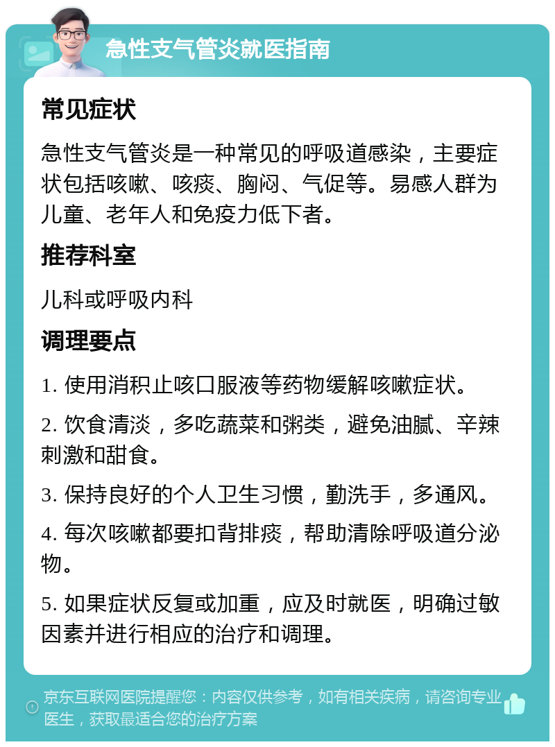 急性支气管炎就医指南 常见症状 急性支气管炎是一种常见的呼吸道感染，主要症状包括咳嗽、咳痰、胸闷、气促等。易感人群为儿童、老年人和免疫力低下者。 推荐科室 儿科或呼吸内科 调理要点 1. 使用消积止咳口服液等药物缓解咳嗽症状。 2. 饮食清淡，多吃蔬菜和粥类，避免油腻、辛辣刺激和甜食。 3. 保持良好的个人卫生习惯，勤洗手，多通风。 4. 每次咳嗽都要扣背排痰，帮助清除呼吸道分泌物。 5. 如果症状反复或加重，应及时就医，明确过敏因素并进行相应的治疗和调理。