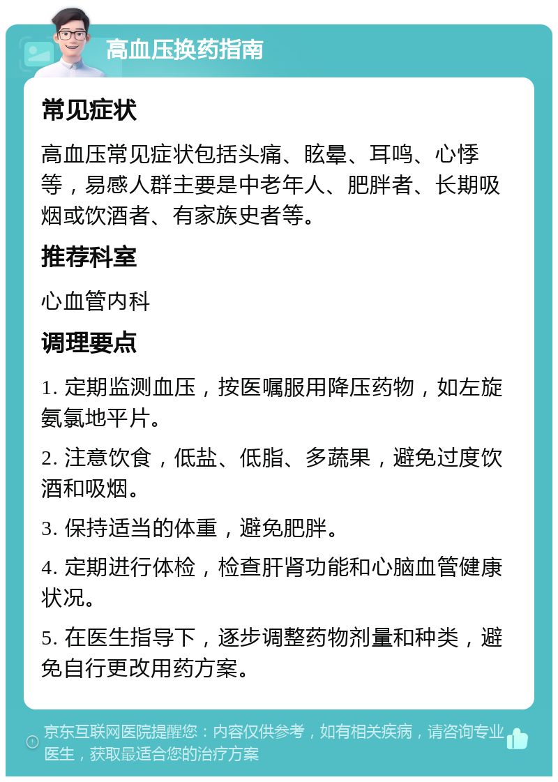 高血压换药指南 常见症状 高血压常见症状包括头痛、眩晕、耳鸣、心悸等，易感人群主要是中老年人、肥胖者、长期吸烟或饮酒者、有家族史者等。 推荐科室 心血管内科 调理要点 1. 定期监测血压，按医嘱服用降压药物，如左旋氨氯地平片。 2. 注意饮食，低盐、低脂、多蔬果，避免过度饮酒和吸烟。 3. 保持适当的体重，避免肥胖。 4. 定期进行体检，检查肝肾功能和心脑血管健康状况。 5. 在医生指导下，逐步调整药物剂量和种类，避免自行更改用药方案。