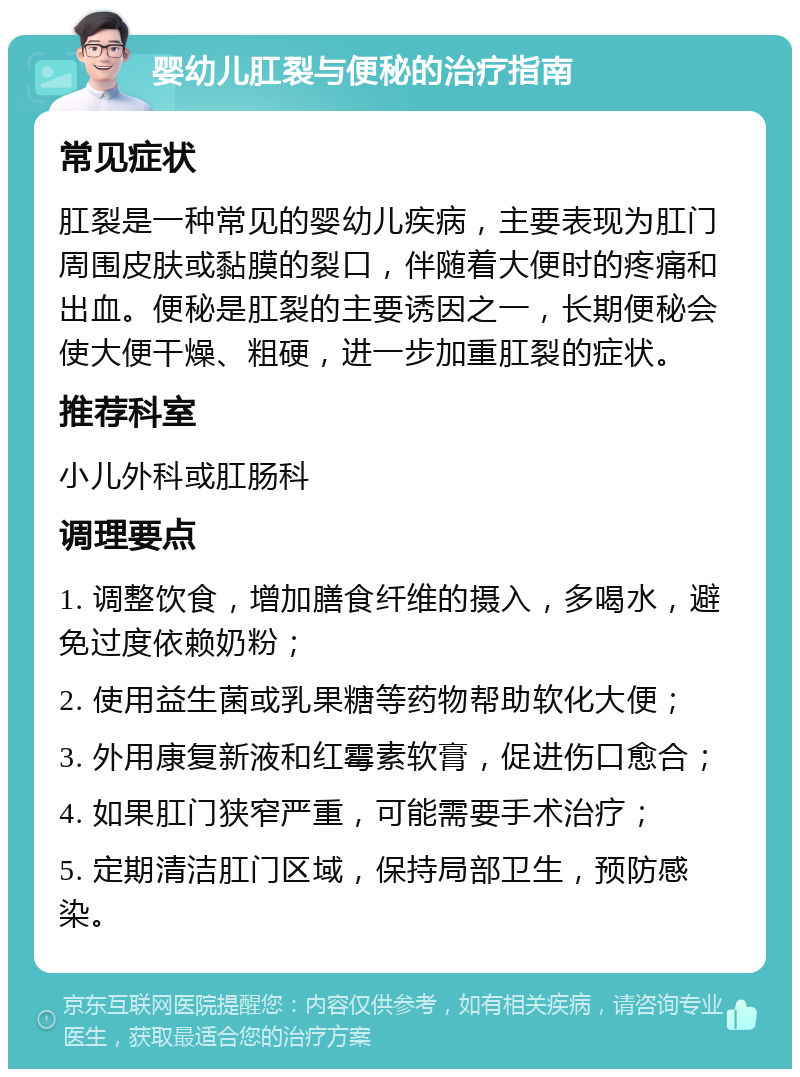 婴幼儿肛裂与便秘的治疗指南 常见症状 肛裂是一种常见的婴幼儿疾病，主要表现为肛门周围皮肤或黏膜的裂口，伴随着大便时的疼痛和出血。便秘是肛裂的主要诱因之一，长期便秘会使大便干燥、粗硬，进一步加重肛裂的症状。 推荐科室 小儿外科或肛肠科 调理要点 1. 调整饮食，增加膳食纤维的摄入，多喝水，避免过度依赖奶粉； 2. 使用益生菌或乳果糖等药物帮助软化大便； 3. 外用康复新液和红霉素软膏，促进伤口愈合； 4. 如果肛门狭窄严重，可能需要手术治疗； 5. 定期清洁肛门区域，保持局部卫生，预防感染。