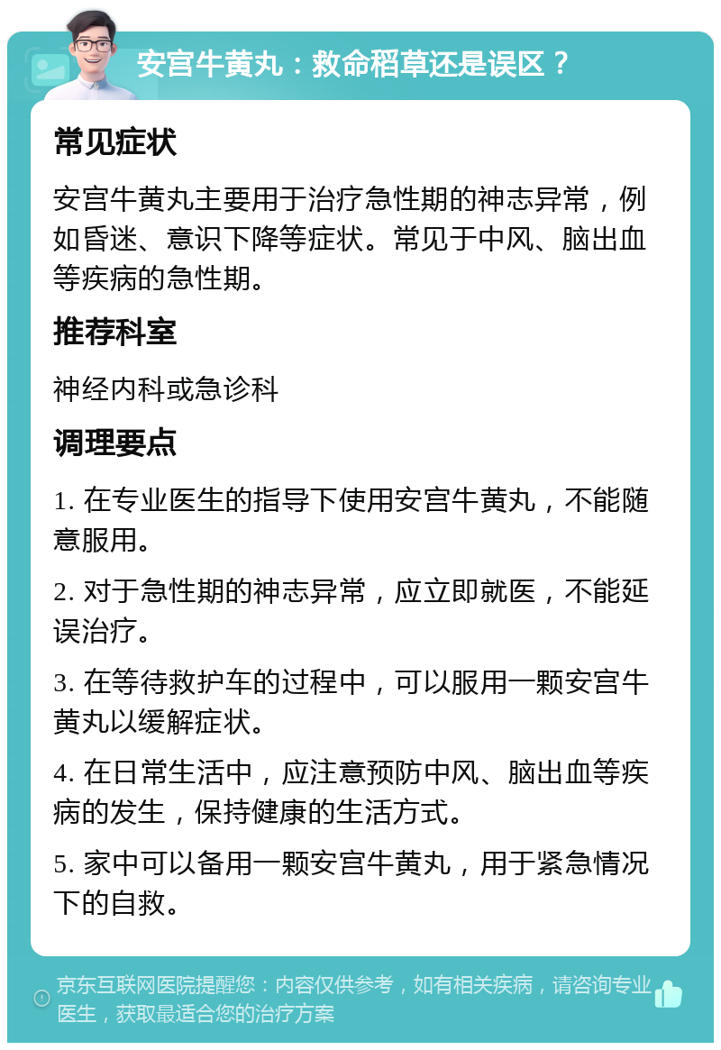 安宫牛黄丸：救命稻草还是误区？ 常见症状 安宫牛黄丸主要用于治疗急性期的神志异常，例如昏迷、意识下降等症状。常见于中风、脑出血等疾病的急性期。 推荐科室 神经内科或急诊科 调理要点 1. 在专业医生的指导下使用安宫牛黄丸，不能随意服用。 2. 对于急性期的神志异常，应立即就医，不能延误治疗。 3. 在等待救护车的过程中，可以服用一颗安宫牛黄丸以缓解症状。 4. 在日常生活中，应注意预防中风、脑出血等疾病的发生，保持健康的生活方式。 5. 家中可以备用一颗安宫牛黄丸，用于紧急情况下的自救。