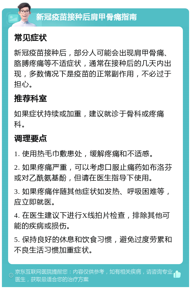 新冠疫苗接种后肩甲骨痛指南 常见症状 新冠疫苗接种后，部分人可能会出现肩甲骨痛、胳膊疼痛等不适症状，通常在接种后的几天内出现，多数情况下是疫苗的正常副作用，不必过于担心。 推荐科室 如果症状持续或加重，建议就诊于骨科或疼痛科。 调理要点 1. 使用热毛巾敷患处，缓解疼痛和不适感。 2. 如果疼痛严重，可以考虑口服止痛药如布洛芬或对乙酰氨基酚，但请在医生指导下使用。 3. 如果疼痛伴随其他症状如发热、呼吸困难等，应立即就医。 4. 在医生建议下进行X线拍片检查，排除其他可能的疾病或损伤。 5. 保持良好的休息和饮食习惯，避免过度劳累和不良生活习惯加重症状。