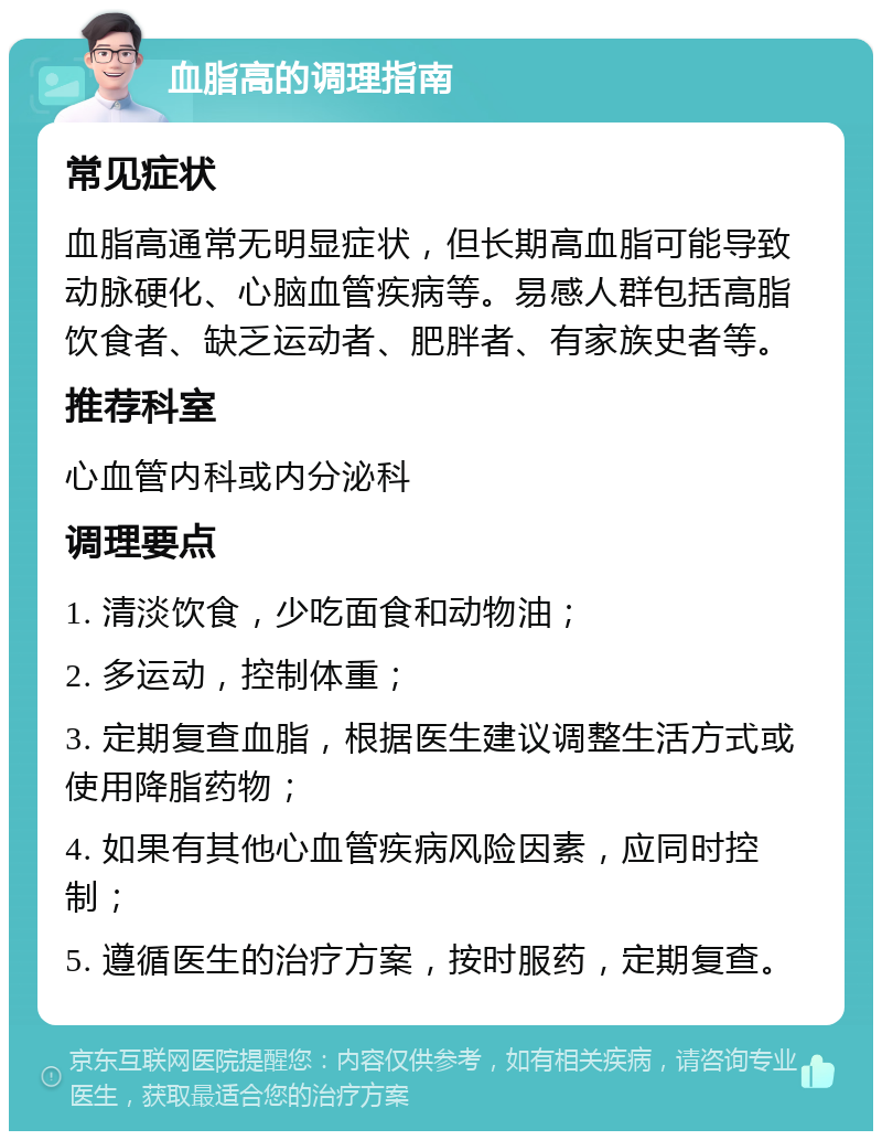 血脂高的调理指南 常见症状 血脂高通常无明显症状，但长期高血脂可能导致动脉硬化、心脑血管疾病等。易感人群包括高脂饮食者、缺乏运动者、肥胖者、有家族史者等。 推荐科室 心血管内科或内分泌科 调理要点 1. 清淡饮食，少吃面食和动物油； 2. 多运动，控制体重； 3. 定期复查血脂，根据医生建议调整生活方式或使用降脂药物； 4. 如果有其他心血管疾病风险因素，应同时控制； 5. 遵循医生的治疗方案，按时服药，定期复查。