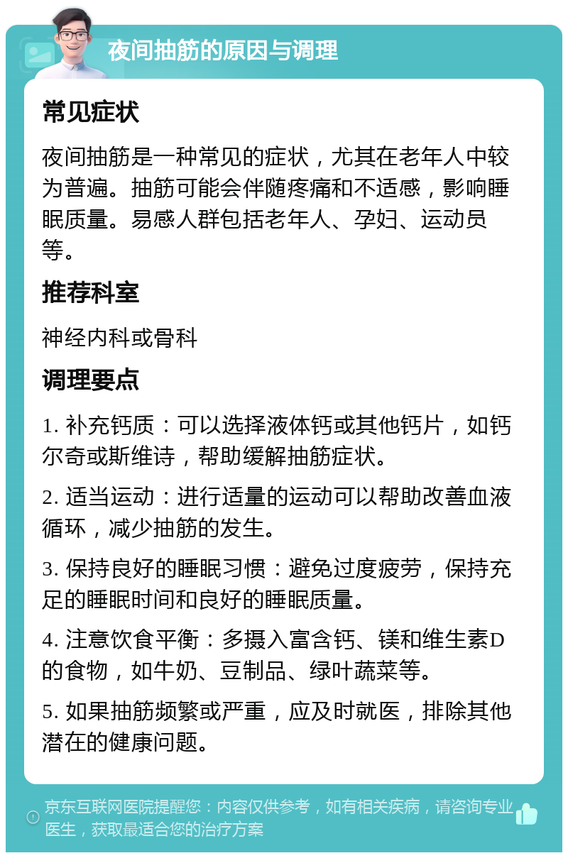 夜间抽筋的原因与调理 常见症状 夜间抽筋是一种常见的症状，尤其在老年人中较为普遍。抽筋可能会伴随疼痛和不适感，影响睡眠质量。易感人群包括老年人、孕妇、运动员等。 推荐科室 神经内科或骨科 调理要点 1. 补充钙质：可以选择液体钙或其他钙片，如钙尔奇或斯维诗，帮助缓解抽筋症状。 2. 适当运动：进行适量的运动可以帮助改善血液循环，减少抽筋的发生。 3. 保持良好的睡眠习惯：避免过度疲劳，保持充足的睡眠时间和良好的睡眠质量。 4. 注意饮食平衡：多摄入富含钙、镁和维生素D的食物，如牛奶、豆制品、绿叶蔬菜等。 5. 如果抽筋频繁或严重，应及时就医，排除其他潜在的健康问题。