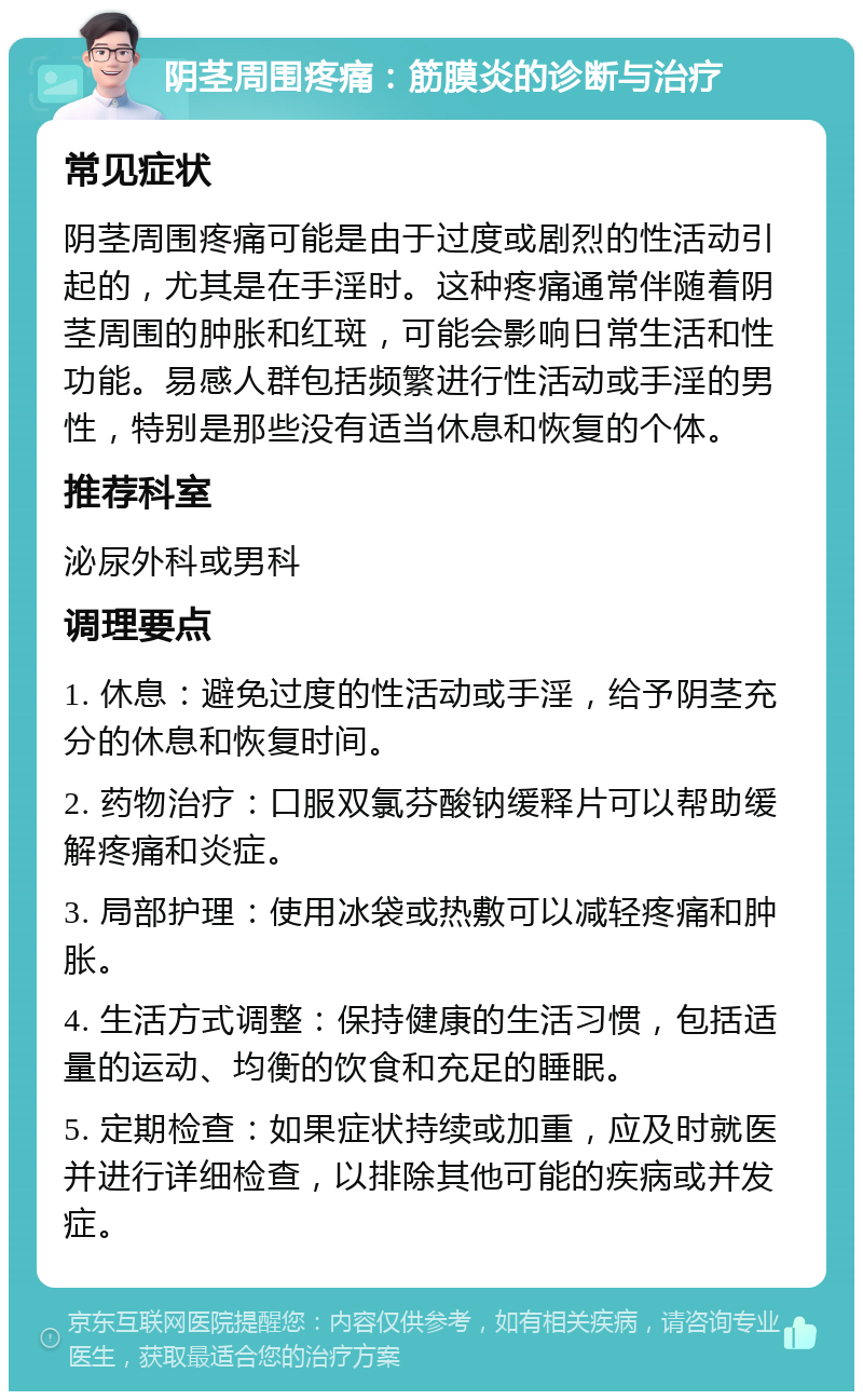 阴茎周围疼痛：筋膜炎的诊断与治疗 常见症状 阴茎周围疼痛可能是由于过度或剧烈的性活动引起的，尤其是在手淫时。这种疼痛通常伴随着阴茎周围的肿胀和红斑，可能会影响日常生活和性功能。易感人群包括频繁进行性活动或手淫的男性，特别是那些没有适当休息和恢复的个体。 推荐科室 泌尿外科或男科 调理要点 1. 休息：避免过度的性活动或手淫，给予阴茎充分的休息和恢复时间。 2. 药物治疗：口服双氯芬酸钠缓释片可以帮助缓解疼痛和炎症。 3. 局部护理：使用冰袋或热敷可以减轻疼痛和肿胀。 4. 生活方式调整：保持健康的生活习惯，包括适量的运动、均衡的饮食和充足的睡眠。 5. 定期检查：如果症状持续或加重，应及时就医并进行详细检查，以排除其他可能的疾病或并发症。