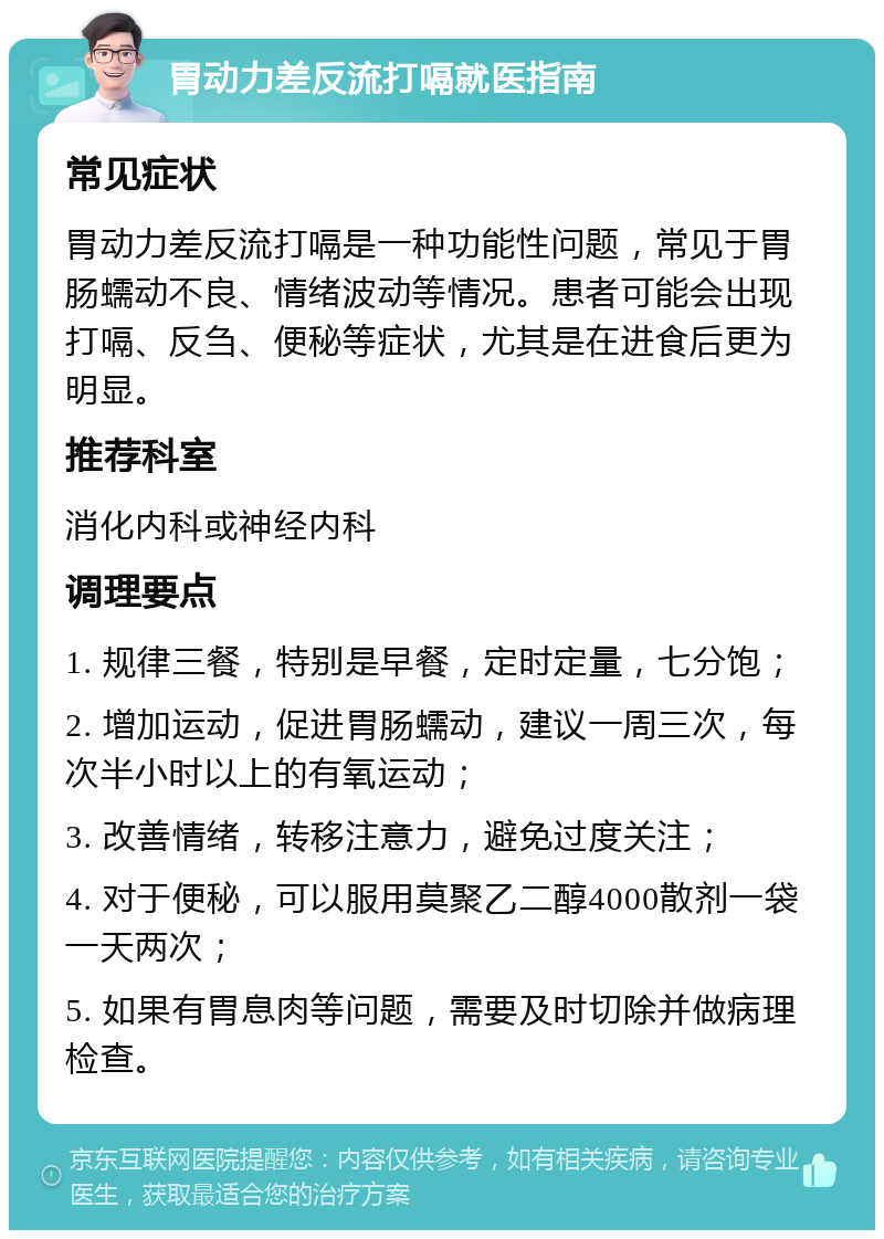 胃动力差反流打嗝就医指南 常见症状 胃动力差反流打嗝是一种功能性问题，常见于胃肠蠕动不良、情绪波动等情况。患者可能会出现打嗝、反刍、便秘等症状，尤其是在进食后更为明显。 推荐科室 消化内科或神经内科 调理要点 1. 规律三餐，特别是早餐，定时定量，七分饱； 2. 增加运动，促进胃肠蠕动，建议一周三次，每次半小时以上的有氧运动； 3. 改善情绪，转移注意力，避免过度关注； 4. 对于便秘，可以服用莫聚乙二醇4000散剂一袋一天两次； 5. 如果有胃息肉等问题，需要及时切除并做病理检查。