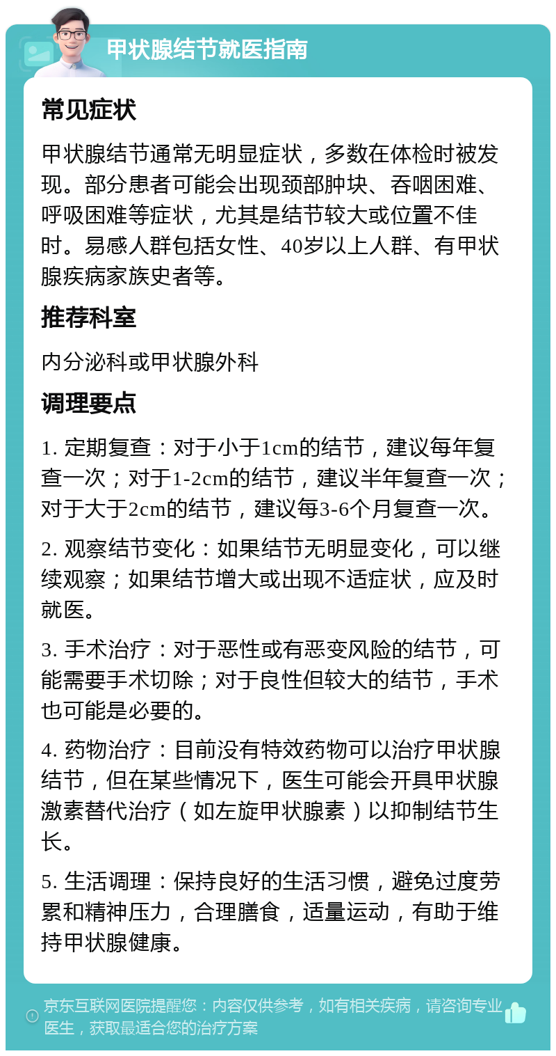 甲状腺结节就医指南 常见症状 甲状腺结节通常无明显症状，多数在体检时被发现。部分患者可能会出现颈部肿块、吞咽困难、呼吸困难等症状，尤其是结节较大或位置不佳时。易感人群包括女性、40岁以上人群、有甲状腺疾病家族史者等。 推荐科室 内分泌科或甲状腺外科 调理要点 1. 定期复查：对于小于1cm的结节，建议每年复查一次；对于1-2cm的结节，建议半年复查一次；对于大于2cm的结节，建议每3-6个月复查一次。 2. 观察结节变化：如果结节无明显变化，可以继续观察；如果结节增大或出现不适症状，应及时就医。 3. 手术治疗：对于恶性或有恶变风险的结节，可能需要手术切除；对于良性但较大的结节，手术也可能是必要的。 4. 药物治疗：目前没有特效药物可以治疗甲状腺结节，但在某些情况下，医生可能会开具甲状腺激素替代治疗（如左旋甲状腺素）以抑制结节生长。 5. 生活调理：保持良好的生活习惯，避免过度劳累和精神压力，合理膳食，适量运动，有助于维持甲状腺健康。