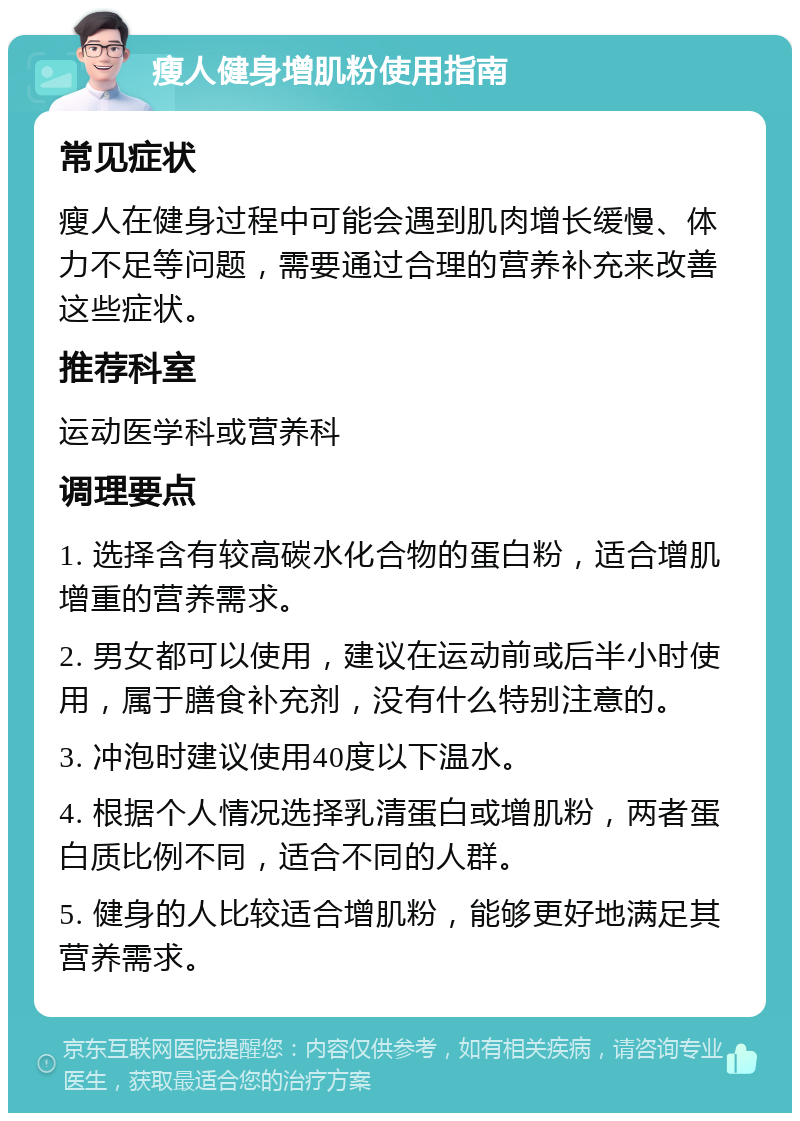 瘦人健身增肌粉使用指南 常见症状 瘦人在健身过程中可能会遇到肌肉增长缓慢、体力不足等问题，需要通过合理的营养补充来改善这些症状。 推荐科室 运动医学科或营养科 调理要点 1. 选择含有较高碳水化合物的蛋白粉，适合增肌增重的营养需求。 2. 男女都可以使用，建议在运动前或后半小时使用，属于膳食补充剂，没有什么特别注意的。 3. 冲泡时建议使用40度以下温水。 4. 根据个人情况选择乳清蛋白或增肌粉，两者蛋白质比例不同，适合不同的人群。 5. 健身的人比较适合增肌粉，能够更好地满足其营养需求。