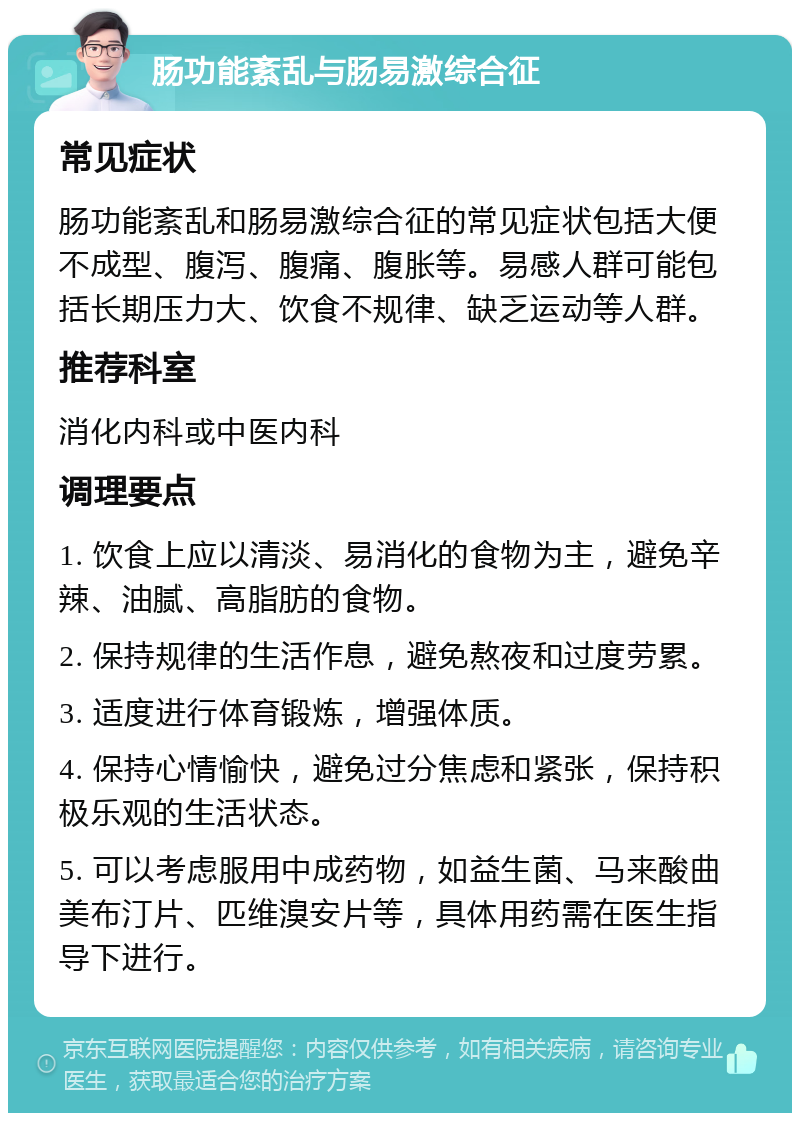 肠功能紊乱与肠易激综合征 常见症状 肠功能紊乱和肠易激综合征的常见症状包括大便不成型、腹泻、腹痛、腹胀等。易感人群可能包括长期压力大、饮食不规律、缺乏运动等人群。 推荐科室 消化内科或中医内科 调理要点 1. 饮食上应以清淡、易消化的食物为主，避免辛辣、油腻、高脂肪的食物。 2. 保持规律的生活作息，避免熬夜和过度劳累。 3. 适度进行体育锻炼，增强体质。 4. 保持心情愉快，避免过分焦虑和紧张，保持积极乐观的生活状态。 5. 可以考虑服用中成药物，如益生菌、马来酸曲美布汀片、匹维溴安片等，具体用药需在医生指导下进行。