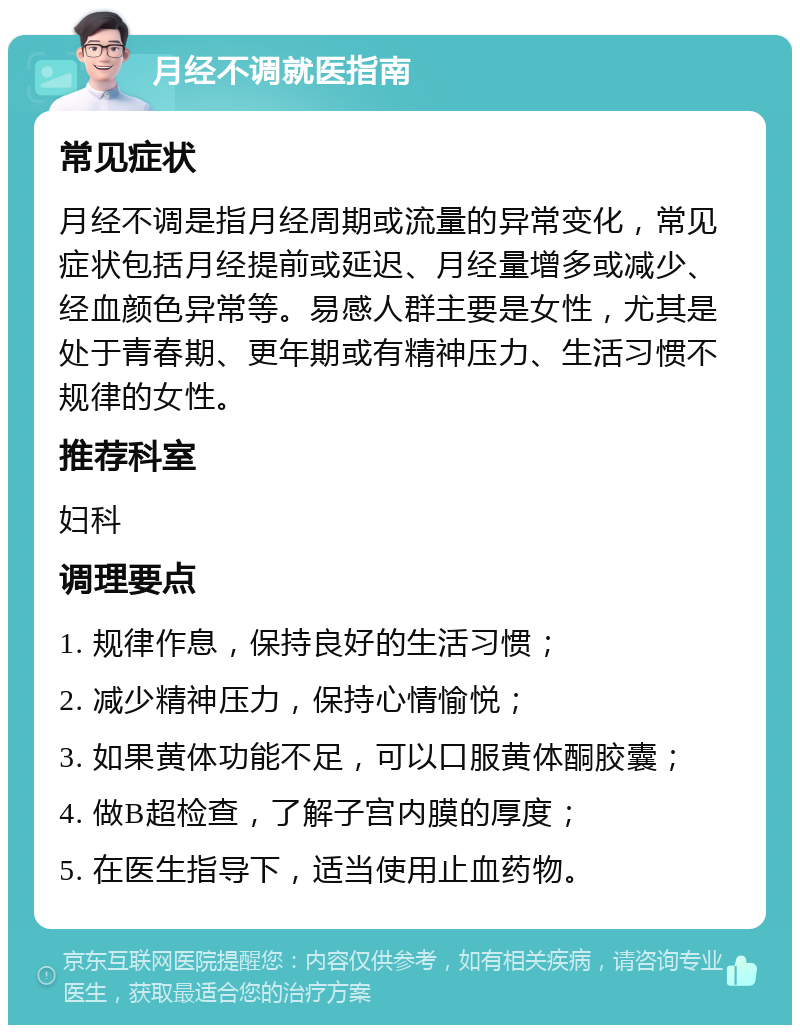 月经不调就医指南 常见症状 月经不调是指月经周期或流量的异常变化，常见症状包括月经提前或延迟、月经量增多或减少、经血颜色异常等。易感人群主要是女性，尤其是处于青春期、更年期或有精神压力、生活习惯不规律的女性。 推荐科室 妇科 调理要点 1. 规律作息，保持良好的生活习惯； 2. 减少精神压力，保持心情愉悦； 3. 如果黄体功能不足，可以口服黄体酮胶囊； 4. 做B超检查，了解子宫内膜的厚度； 5. 在医生指导下，适当使用止血药物。