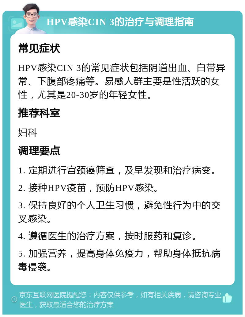 HPV感染CIN 3的治疗与调理指南 常见症状 HPV感染CIN 3的常见症状包括阴道出血、白带异常、下腹部疼痛等。易感人群主要是性活跃的女性，尤其是20-30岁的年轻女性。 推荐科室 妇科 调理要点 1. 定期进行宫颈癌筛查，及早发现和治疗病变。 2. 接种HPV疫苗，预防HPV感染。 3. 保持良好的个人卫生习惯，避免性行为中的交叉感染。 4. 遵循医生的治疗方案，按时服药和复诊。 5. 加强营养，提高身体免疫力，帮助身体抵抗病毒侵袭。