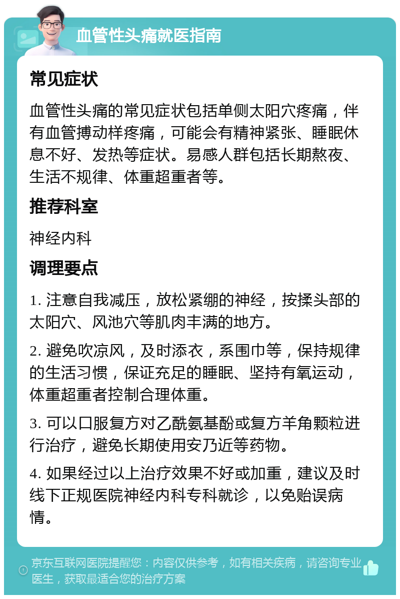 血管性头痛就医指南 常见症状 血管性头痛的常见症状包括单侧太阳穴疼痛，伴有血管搏动样疼痛，可能会有精神紧张、睡眠休息不好、发热等症状。易感人群包括长期熬夜、生活不规律、体重超重者等。 推荐科室 神经内科 调理要点 1. 注意自我减压，放松紧绷的神经，按揉头部的太阳穴、风池穴等肌肉丰满的地方。 2. 避免吹凉风，及时添衣，系围巾等，保持规律的生活习惯，保证充足的睡眠、坚持有氧运动，体重超重者控制合理体重。 3. 可以口服复方对乙酰氨基酚或复方羊角颗粒进行治疗，避免长期使用安乃近等药物。 4. 如果经过以上治疗效果不好或加重，建议及时线下正规医院神经内科专科就诊，以免贻误病情。