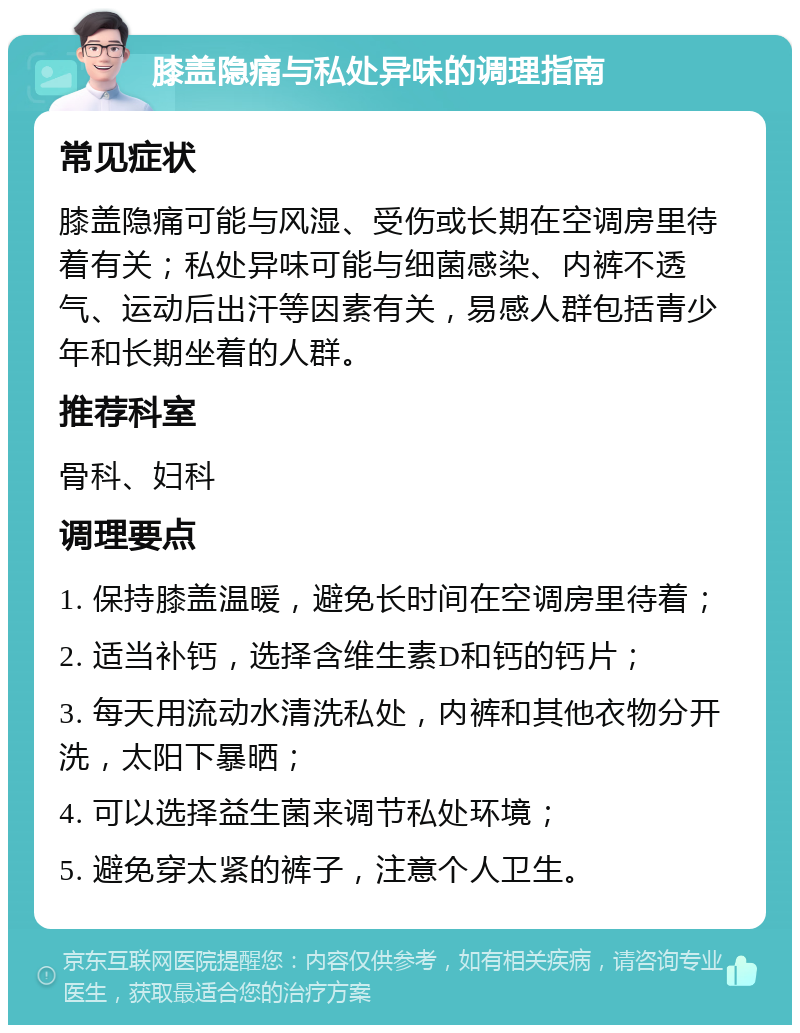 膝盖隐痛与私处异味的调理指南 常见症状 膝盖隐痛可能与风湿、受伤或长期在空调房里待着有关；私处异味可能与细菌感染、内裤不透气、运动后出汗等因素有关，易感人群包括青少年和长期坐着的人群。 推荐科室 骨科、妇科 调理要点 1. 保持膝盖温暖，避免长时间在空调房里待着； 2. 适当补钙，选择含维生素D和钙的钙片； 3. 每天用流动水清洗私处，内裤和其他衣物分开洗，太阳下暴晒； 4. 可以选择益生菌来调节私处环境； 5. 避免穿太紧的裤子，注意个人卫生。