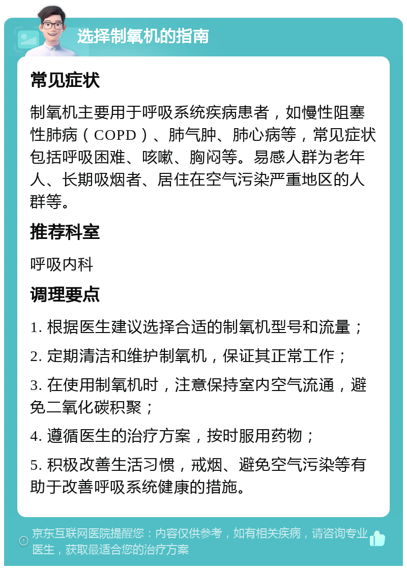 选择制氧机的指南 常见症状 制氧机主要用于呼吸系统疾病患者，如慢性阻塞性肺病（COPD）、肺气肿、肺心病等，常见症状包括呼吸困难、咳嗽、胸闷等。易感人群为老年人、长期吸烟者、居住在空气污染严重地区的人群等。 推荐科室 呼吸内科 调理要点 1. 根据医生建议选择合适的制氧机型号和流量； 2. 定期清洁和维护制氧机，保证其正常工作； 3. 在使用制氧机时，注意保持室内空气流通，避免二氧化碳积聚； 4. 遵循医生的治疗方案，按时服用药物； 5. 积极改善生活习惯，戒烟、避免空气污染等有助于改善呼吸系统健康的措施。