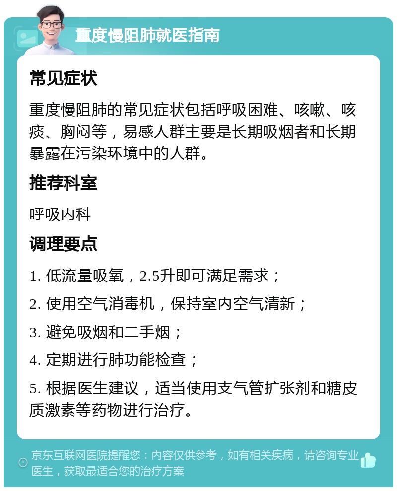 重度慢阻肺就医指南 常见症状 重度慢阻肺的常见症状包括呼吸困难、咳嗽、咳痰、胸闷等，易感人群主要是长期吸烟者和长期暴露在污染环境中的人群。 推荐科室 呼吸内科 调理要点 1. 低流量吸氧，2.5升即可满足需求； 2. 使用空气消毒机，保持室内空气清新； 3. 避免吸烟和二手烟； 4. 定期进行肺功能检查； 5. 根据医生建议，适当使用支气管扩张剂和糖皮质激素等药物进行治疗。