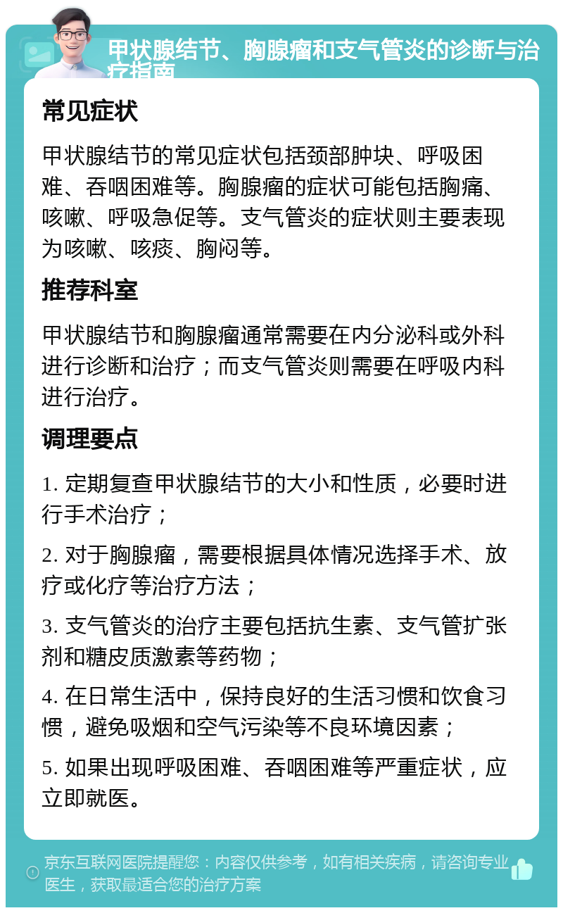 甲状腺结节、胸腺瘤和支气管炎的诊断与治疗指南 常见症状 甲状腺结节的常见症状包括颈部肿块、呼吸困难、吞咽困难等。胸腺瘤的症状可能包括胸痛、咳嗽、呼吸急促等。支气管炎的症状则主要表现为咳嗽、咳痰、胸闷等。 推荐科室 甲状腺结节和胸腺瘤通常需要在内分泌科或外科进行诊断和治疗；而支气管炎则需要在呼吸内科进行治疗。 调理要点 1. 定期复查甲状腺结节的大小和性质，必要时进行手术治疗； 2. 对于胸腺瘤，需要根据具体情况选择手术、放疗或化疗等治疗方法； 3. 支气管炎的治疗主要包括抗生素、支气管扩张剂和糖皮质激素等药物； 4. 在日常生活中，保持良好的生活习惯和饮食习惯，避免吸烟和空气污染等不良环境因素； 5. 如果出现呼吸困难、吞咽困难等严重症状，应立即就医。