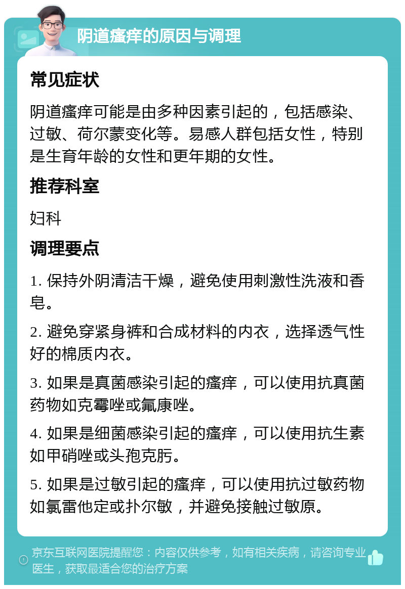 阴道瘙痒的原因与调理 常见症状 阴道瘙痒可能是由多种因素引起的，包括感染、过敏、荷尔蒙变化等。易感人群包括女性，特别是生育年龄的女性和更年期的女性。 推荐科室 妇科 调理要点 1. 保持外阴清洁干燥，避免使用刺激性洗液和香皂。 2. 避免穿紧身裤和合成材料的内衣，选择透气性好的棉质内衣。 3. 如果是真菌感染引起的瘙痒，可以使用抗真菌药物如克霉唑或氟康唑。 4. 如果是细菌感染引起的瘙痒，可以使用抗生素如甲硝唑或头孢克肟。 5. 如果是过敏引起的瘙痒，可以使用抗过敏药物如氯雷他定或扑尔敏，并避免接触过敏原。