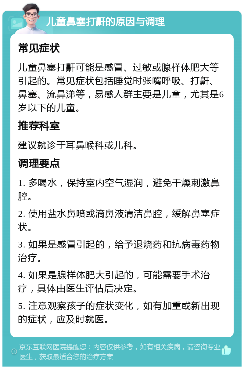 儿童鼻塞打鼾的原因与调理 常见症状 儿童鼻塞打鼾可能是感冒、过敏或腺样体肥大等引起的。常见症状包括睡觉时张嘴呼吸、打鼾、鼻塞、流鼻涕等，易感人群主要是儿童，尤其是6岁以下的儿童。 推荐科室 建议就诊于耳鼻喉科或儿科。 调理要点 1. 多喝水，保持室内空气湿润，避免干燥刺激鼻腔。 2. 使用盐水鼻喷或滴鼻液清洁鼻腔，缓解鼻塞症状。 3. 如果是感冒引起的，给予退烧药和抗病毒药物治疗。 4. 如果是腺样体肥大引起的，可能需要手术治疗，具体由医生评估后决定。 5. 注意观察孩子的症状变化，如有加重或新出现的症状，应及时就医。