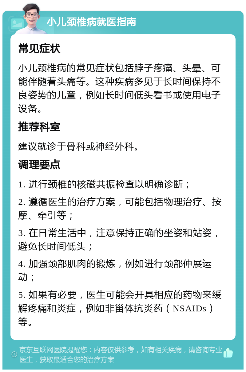 小儿颈椎病就医指南 常见症状 小儿颈椎病的常见症状包括脖子疼痛、头晕、可能伴随着头痛等。这种疾病多见于长时间保持不良姿势的儿童，例如长时间低头看书或使用电子设备。 推荐科室 建议就诊于骨科或神经外科。 调理要点 1. 进行颈椎的核磁共振检查以明确诊断； 2. 遵循医生的治疗方案，可能包括物理治疗、按摩、牵引等； 3. 在日常生活中，注意保持正确的坐姿和站姿，避免长时间低头； 4. 加强颈部肌肉的锻炼，例如进行颈部伸展运动； 5. 如果有必要，医生可能会开具相应的药物来缓解疼痛和炎症，例如非甾体抗炎药（NSAIDs）等。