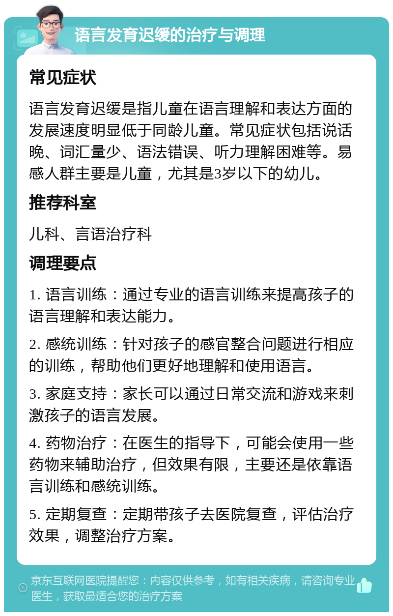 语言发育迟缓的治疗与调理 常见症状 语言发育迟缓是指儿童在语言理解和表达方面的发展速度明显低于同龄儿童。常见症状包括说话晚、词汇量少、语法错误、听力理解困难等。易感人群主要是儿童，尤其是3岁以下的幼儿。 推荐科室 儿科、言语治疗科 调理要点 1. 语言训练：通过专业的语言训练来提高孩子的语言理解和表达能力。 2. 感统训练：针对孩子的感官整合问题进行相应的训练，帮助他们更好地理解和使用语言。 3. 家庭支持：家长可以通过日常交流和游戏来刺激孩子的语言发展。 4. 药物治疗：在医生的指导下，可能会使用一些药物来辅助治疗，但效果有限，主要还是依靠语言训练和感统训练。 5. 定期复查：定期带孩子去医院复查，评估治疗效果，调整治疗方案。