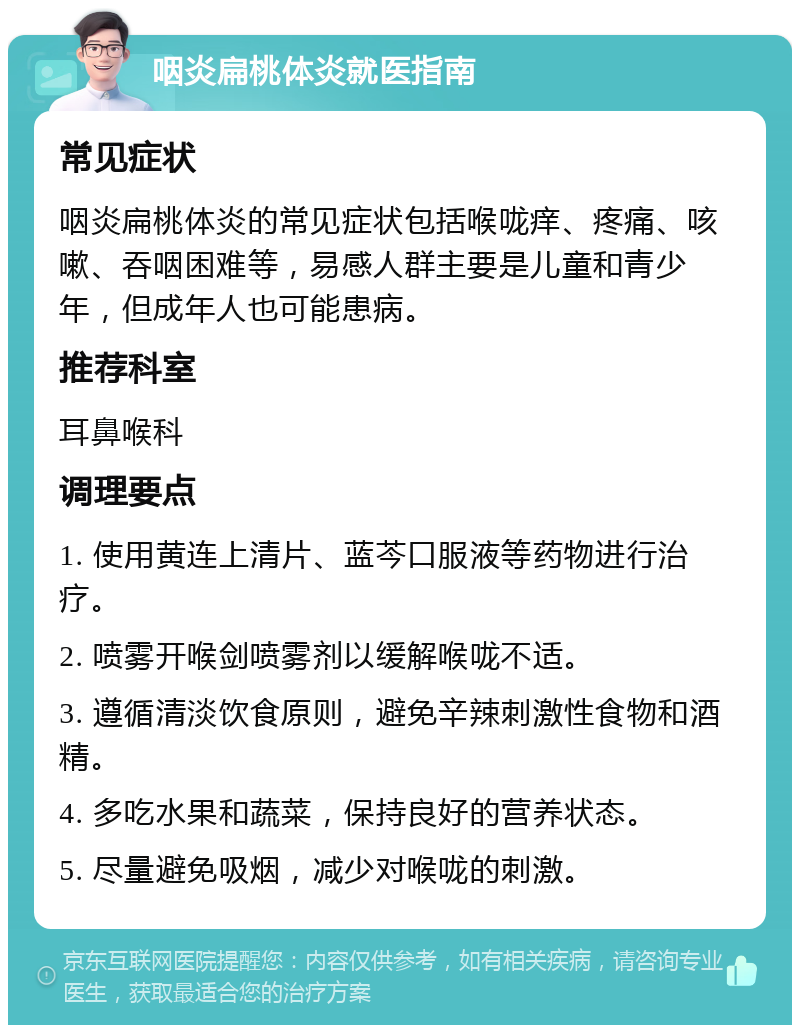 咽炎扁桃体炎就医指南 常见症状 咽炎扁桃体炎的常见症状包括喉咙痒、疼痛、咳嗽、吞咽困难等，易感人群主要是儿童和青少年，但成年人也可能患病。 推荐科室 耳鼻喉科 调理要点 1. 使用黄连上清片、蓝芩口服液等药物进行治疗。 2. 喷雾开喉剑喷雾剂以缓解喉咙不适。 3. 遵循清淡饮食原则，避免辛辣刺激性食物和酒精。 4. 多吃水果和蔬菜，保持良好的营养状态。 5. 尽量避免吸烟，减少对喉咙的刺激。