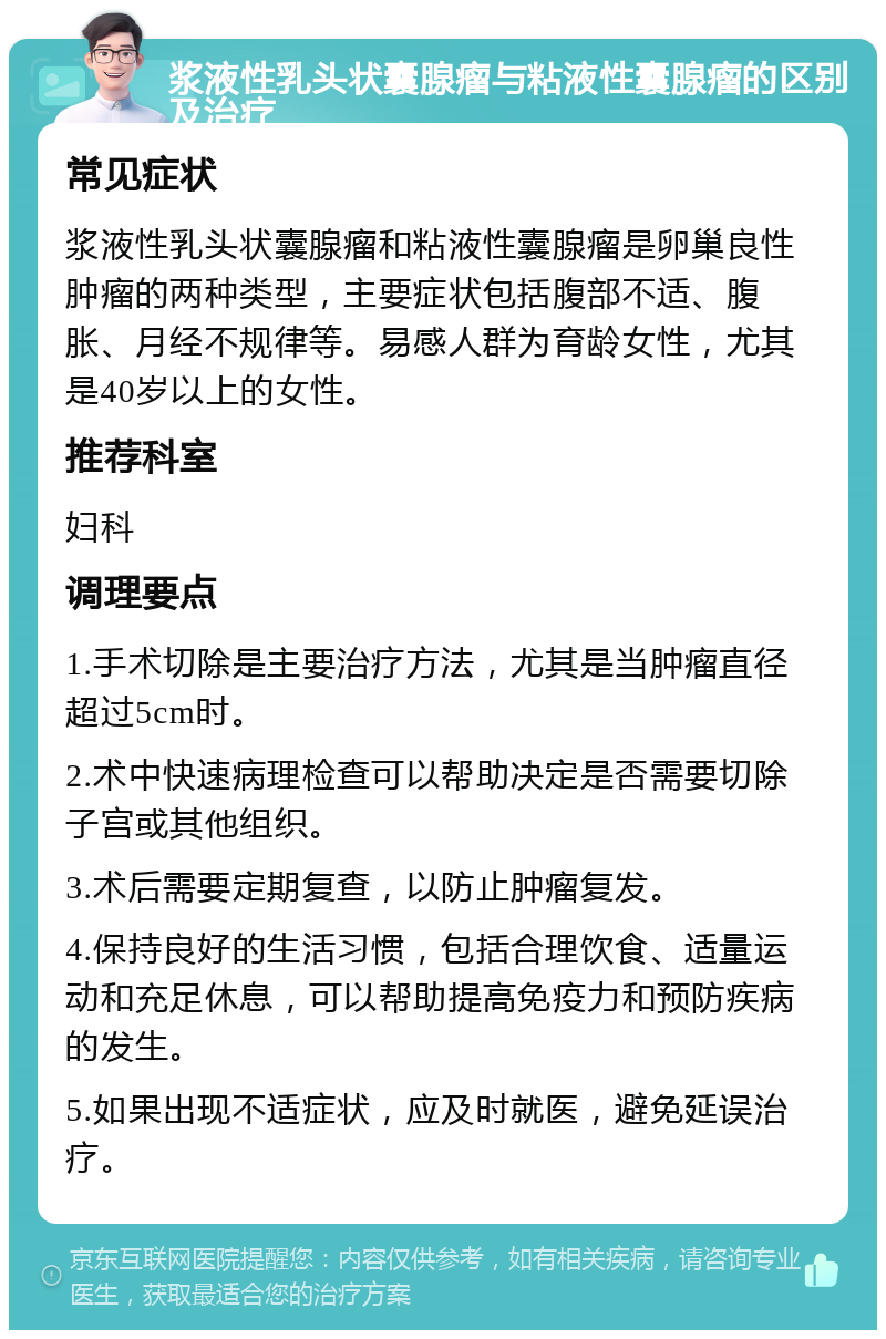 浆液性乳头状囊腺瘤与粘液性囊腺瘤的区别及治疗 常见症状 浆液性乳头状囊腺瘤和粘液性囊腺瘤是卵巢良性肿瘤的两种类型，主要症状包括腹部不适、腹胀、月经不规律等。易感人群为育龄女性，尤其是40岁以上的女性。 推荐科室 妇科 调理要点 1.手术切除是主要治疗方法，尤其是当肿瘤直径超过5cm时。 2.术中快速病理检查可以帮助决定是否需要切除子宫或其他组织。 3.术后需要定期复查，以防止肿瘤复发。 4.保持良好的生活习惯，包括合理饮食、适量运动和充足休息，可以帮助提高免疫力和预防疾病的发生。 5.如果出现不适症状，应及时就医，避免延误治疗。