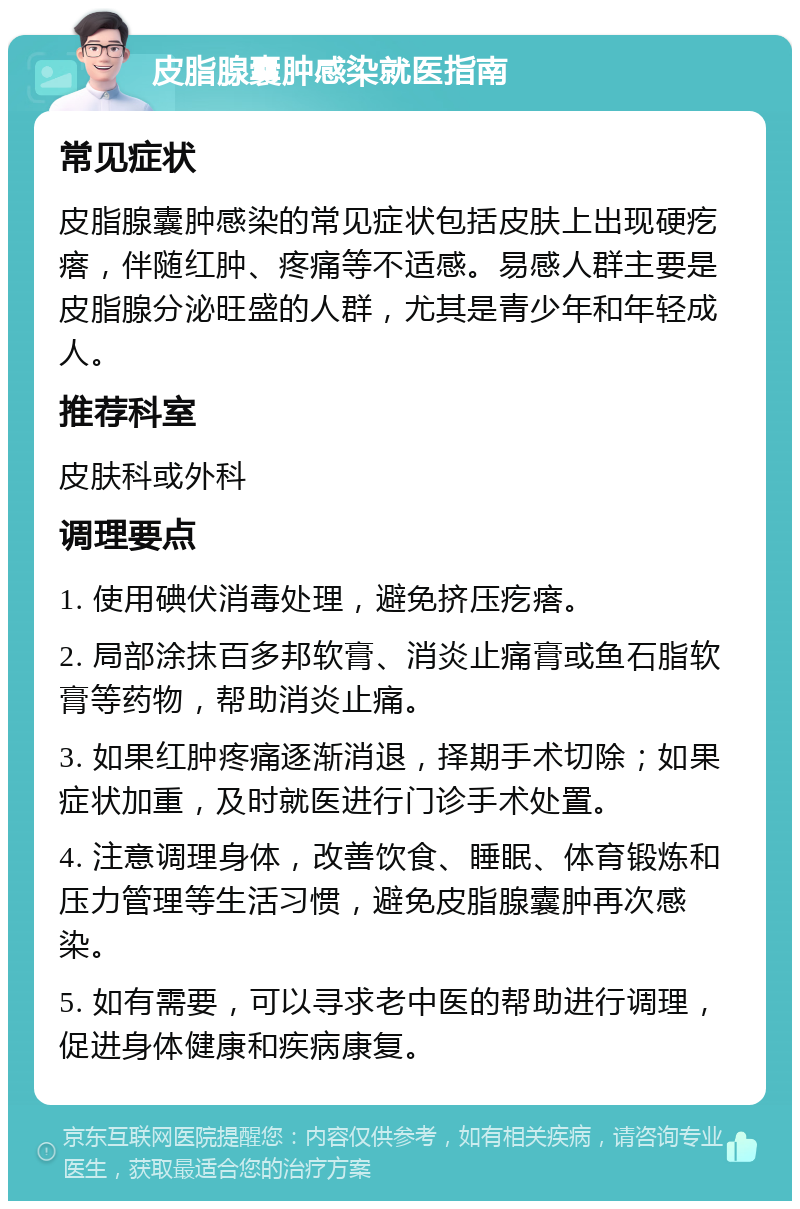 皮脂腺囊肿感染就医指南 常见症状 皮脂腺囊肿感染的常见症状包括皮肤上出现硬疙瘩，伴随红肿、疼痛等不适感。易感人群主要是皮脂腺分泌旺盛的人群，尤其是青少年和年轻成人。 推荐科室 皮肤科或外科 调理要点 1. 使用碘伏消毒处理，避免挤压疙瘩。 2. 局部涂抹百多邦软膏、消炎止痛膏或鱼石脂软膏等药物，帮助消炎止痛。 3. 如果红肿疼痛逐渐消退，择期手术切除；如果症状加重，及时就医进行门诊手术处置。 4. 注意调理身体，改善饮食、睡眠、体育锻炼和压力管理等生活习惯，避免皮脂腺囊肿再次感染。 5. 如有需要，可以寻求老中医的帮助进行调理，促进身体健康和疾病康复。