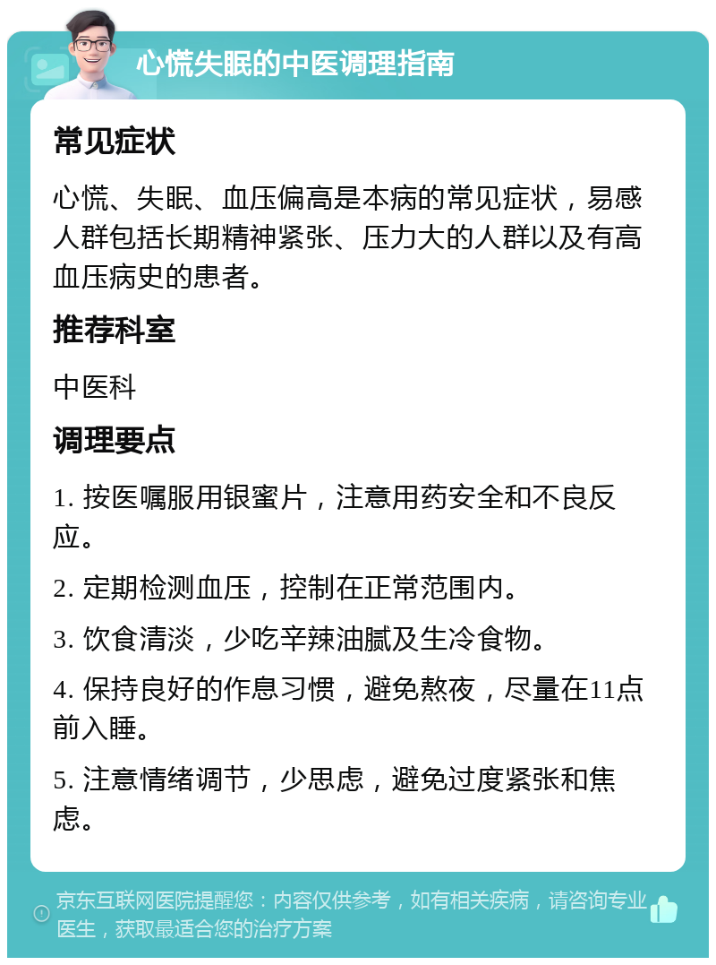 心慌失眠的中医调理指南 常见症状 心慌、失眠、血压偏高是本病的常见症状，易感人群包括长期精神紧张、压力大的人群以及有高血压病史的患者。 推荐科室 中医科 调理要点 1. 按医嘱服用银蜜片，注意用药安全和不良反应。 2. 定期检测血压，控制在正常范围内。 3. 饮食清淡，少吃辛辣油腻及生冷食物。 4. 保持良好的作息习惯，避免熬夜，尽量在11点前入睡。 5. 注意情绪调节，少思虑，避免过度紧张和焦虑。