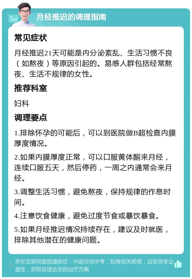 月经推迟的调理指南 常见症状 月经推迟21天可能是内分泌紊乱、生活习惯不良（如熬夜）等原因引起的。易感人群包括经常熬夜、生活不规律的女性。 推荐科室 妇科 调理要点 1.排除怀孕的可能后，可以到医院做B超检查内膜厚度情况。 2.如果内膜厚度正常，可以口服黄体酮来月经，连续口服五天，然后停药，一周之内通常会来月经。 3.调整生活习惯，避免熬夜，保持规律的作息时间。 4.注意饮食健康，避免过度节食或暴饮暴食。 5.如果月经推迟情况持续存在，建议及时就医，排除其他潜在的健康问题。