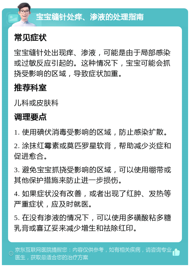 宝宝缝针处痒、渗液的处理指南 常见症状 宝宝缝针处出现痒、渗液，可能是由于局部感染或过敏反应引起的。这种情况下，宝宝可能会抓挠受影响的区域，导致症状加重。 推荐科室 儿科或皮肤科 调理要点 1. 使用碘伏消毒受影响的区域，防止感染扩散。 2. 涂抹红霉素或莫匹罗星软膏，帮助减少炎症和促进愈合。 3. 避免宝宝抓挠受影响的区域，可以使用绷带或其他保护措施来防止进一步损伤。 4. 如果症状没有改善，或者出现了红肿、发热等严重症状，应及时就医。 5. 在没有渗液的情况下，可以使用多磺酸粘多糖乳膏或喜辽妥来减少增生和祛除红印。