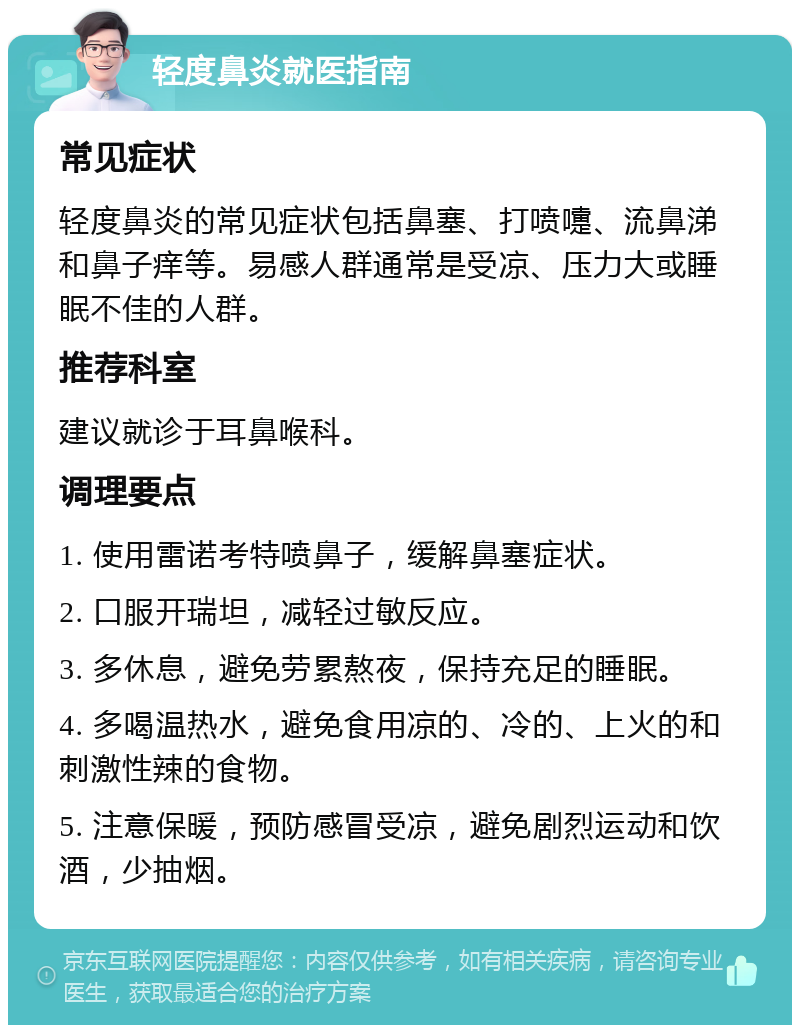 轻度鼻炎就医指南 常见症状 轻度鼻炎的常见症状包括鼻塞、打喷嚏、流鼻涕和鼻子痒等。易感人群通常是受凉、压力大或睡眠不佳的人群。 推荐科室 建议就诊于耳鼻喉科。 调理要点 1. 使用雷诺考特喷鼻子，缓解鼻塞症状。 2. 口服开瑞坦，减轻过敏反应。 3. 多休息，避免劳累熬夜，保持充足的睡眠。 4. 多喝温热水，避免食用凉的、冷的、上火的和刺激性辣的食物。 5. 注意保暖，预防感冒受凉，避免剧烈运动和饮酒，少抽烟。